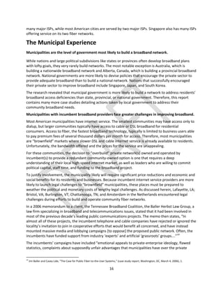 16
many major ISPs, while most American cities are served by two major ISPs. Singapore also has many ISPs
offering service on its two fiber networks.
The Municipal Experience
Municipalities are the level of government most likely to build a broadband network.
While nations and large political subdivisions like states or provinces often develop broadband plans
with lofty goals, they very rarely build networks. The most notable exception is Australia, which is
building a nationwide broadband network and Alberta, Canada, which is building a provincial broadband
network. National governments are more likely to devise policies that encourage the private sector to
provide adequate broadband than to build a national network. Nations that successfully encouraged
their private sector to improve broadband include Singapore, Japan, and South Korea.
The research revealed that municipal government is more likely to build a network to address residents’
broadband access deficiencies than state, provincial, or national government. Therefore, this report
contains many more case studies detailing actions taken by local government to address their
community broadband needs.
Municipalities with incumbent broadband providers face greater challenges in improving broadband.
Most American municipalities have internet service. The smallest communities may have access only to
dialup, but larger communities typically have access to cable or DSL broadband for residential
consumers. Access to fiber, the fastest broadband technology, typically is limited to business users able
to pay premium fees of several thousand dollars per month for access. Therefore, most municipalities
are “brownfield” markets where slower DSL and cable internet service is already available to residents.
Unfortunately, the bandwidth offered and the prices for the service are unappealing.
For these communities, the decision to “overbuild” private network(s) owned and operated by
incumbent(s) to provide a redundant community-owned option is one that requires a deep
understanding of their local high-speed internet market, as well as leaders who are willing to commit
political capital, staff time, and funding to the broadband project.
To justify involvement, the municipality likely will require significant price reductions and economic and
social benefits for its residents and businesses. Because incumbent internet service providers are more
likely to launch legal challenges to “brownfield” municipalities, these places must be prepared to
weather the political and monetary costs of lengthy legal challenges. As discussed herein, Lafayette, LA;
Bristol, VA; Burlington, VT; Chattanooga, TN; and Amsterdam in the Netherlands encountered legal
challenges during efforts to build and operate community fiber networks.
In a 2006 memorandum to a client, the Tennessee Broadband Coalition, the Baller Herbst Law Group, a
law firm specializing in broadband and telecommunications issues, stated that it had been involved in
most of the previous decade’s leading public communications projects. The memo then states, “In
almost all of these projects, the incumbent telephone and cable companies have rejected or ignored the
locality’s invitation to join in cooperative efforts that would benefit all concerned, and have instead
mounted massive media and lobbying campaigns [to oppose] the proposed public network. Often, the
incumbents have funded support from industry ‘experts’ and artificial ‘grassroots’ groups….”14
The incumbents’ campaigns have included “emotional appeals to private-enterprise ideology, flawed
statistics, complaints about supposedly unfair advantages that municipalities have over the private
14
Jim Baller and Casey Lide, “The Case for Public Fiber-to-the-User Systems,” (case study report, Washington, DC, March 4, 2006), 1.
 