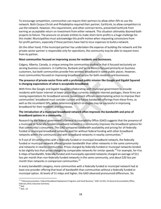 18
To encourage competition, communities can require their partners to allow other ISPs to use the
network. Both Corpus Christi and Philadelphia required their partner, EarthLink, to allow competitors to
use the network. However, this requirement, and other contract terms, prevented EarthLink from
earning an acceptable return on investment from either network. This situation ultimately doomed both
projects to failure. The pressure on private entities to make short-term profits is a huge challenge for
this model. Municipalities must acknowledge this profit motive when requesting concessions from
for-profit partners, especially if those partners have had to incur expenses to build a network.
On the other hand, if the municipal partner has undertaken the expense of building the network and the
private-sector partner is responsible only for operations, the community may be able to request more
from its partner.
Most communities focused on improving access for residents and businesses.
Calgary, Alberta, Canada, is unique among the communities studied in that it focused exclusively on
serving business customers. In California, Burbank and Santa Monica focused primarily on business
customers, but both communities provide free wireless broadband in some public places. However,
most communities focused on improving broadband access for both residents and businesses.
The presence of private-sector firms with a professed public mission like Google and Gigabit Squared
is changing expectations of what is acceptable broadband.
With firms like Google and Gigabit Squared collaborating with municipal government to provide
residents with faster internet at lower prices than currently available internet packages, these firms are
raising expectations for broadband service. Government officials contemplating action to improve their
communities’ broadband must consider current and future bandwidth offerings from these firms, as
well as the incumbent ISPs, when determining which strategies may be successful in improving
broadband for their residents and businesses.
The introduction of a municipal broadband network often improves the bandwidth and price of
broadband options in a community.
Research by the federal government’s General Accountability Office (GAO) suggests that the presence of
a municipal or federally funded broadband network in a community improves the broadband options for
that community’s consumers. The GAO compared bandwidth availability and pricing for 14 federally
funded or municipal broadband networks paid for without federal funding with other broadband
networks within the community and with broadband networks in nearby communities.17
In 9 out of 14 communities with a federally funded or municipal broadband network, the federally
funded or municipal network offered greater bandwidth than other networks in the same community
and networks in nearby communities. Prices charged by federally funded or municipal networks tended
to be slightly less than prices charged by comparable networks for similar speeds.18
For example, for 4 to
6 mbps of bandwidth, federally funded and municipally operated networks charged an average of $11
less per month than non-federally funded networks in the same community, and about $20 less per
month than networks in comparison communities.19
In every bandwidth category, more communities with a federally funded or municipal network had at
least one provider offering that level of bandwidth than communities without a federally funded or
municipal option. At levels of 51 mbps and higher, the GAO observed pronounced differences. Six
17
“Telecommunications: Federal Broadband Deployment Programs and Small Business,” GAO-14-203, US General Accountability Office,
February 2014, Executive Summary.
18
Ibid.
19
Ibid., 14.
 