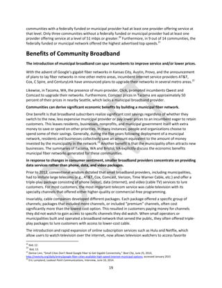19
communities with a federally funded or municipal provider had at least one provider offering service at
that level. Only three communities without a federally funded or municipal provider had at least one
provider offering service at a level of 51 mbps or greater.20
Furthermore, in 9 out of 14 communities, the
federally funded or municipal network offered the highest advertised top speeds.21
Benefits of Community Broadband
The introduction of municipal broadband can spur incumbents to improve service and/or lower prices.
With the advent of Google’s gigabit fiber networks in Kansas City, Austin, Provo, and the announcement
of plans to lay fiber networks in nine other metro areas, incumbent internet service providers AT&T,
Cox, C Spire, and CenturyLink have announced plans to upgrade their networks in several metro areas.22
Likewise, in Tacoma, WA, the presence of muni-provider, Click, prompted incumbents Qwest and
Comcast to upgrade their networks. Furthermore, Comcast prices in Tacoma are approximately 50
percent of their prices in nearby Seattle, which lacks a municipal broadband provider.
Communities can derive significant economic benefits by building a municipal fiber network.
One benefit is that broadband subscribers realize significant cost savings regardless of whether they
switch to the new, less expensive municipal provider or pay lower prices to an incumbent eager to retain
customers. This leaves residents, businesses, nonprofits, and municipal government itself with extra
money to save or spend on other priorities. In many instances, people and organizations choose to
spend some of their savings. Generally, during the five years following deployment of a municipal
network, residents and businesses collectively save an amount equivalent to the amount of money
invested by the municipality in the network.23
Another benefit is that the municipality often attracts new
businesses. The summaries of Tacoma, WA and Bristol, VA explicitly discuss the economic benefits
municipal fiber networks generated for these communities.
In response to changes in consumer sentiment, smaller broadband providers concentrate on providing
data services rather than phone, data, and video packages.
Prior to 2012, conventional wisdom dictated that small broadband providers, including municipalities,
had to imitate large telecoms (e.g., AT&T, Cox, Comcast, Verizon, Time Warner Cable, etc.) and offer a
triple-play package consisting of phone (voice), data (internet), and video (cable TV) services to lure
customers. For most customers, the most important telecom service was cable television with its
specialty channels that offered either higher-quality or commercial-free programming.
Invariably, cable companies developed different packages. Each package offered a specific group of
channels; packages that included more channels, or included “premium” channels, often cost
significantly more than the lowest cost option. This resulted in customers paying money for channels
they did not watch to gain access to specific channels they did watch. When small operators or
municipalities built and operated a broadband network that served the public, they often offered triple-
play packages to lure customers with access to lower-cost cable.
The introduction and rapid expansion of online subscription services such as Hulu and Netflix, which
allow users to watch television over the internet, now allows television watchers to access favorite
20
Ibid, 12.
21
Ibid, 13.
22
Denise Linn, “Small Cities Don’t Need Google Fiber to Get Gigabit Connectivity,” Next City, June 25, 2014,
http://nextcity.org/daily/entry/google-fiber-cities-available-high-speed-internet-municipal-options, accessed January 2015
23
Eric Lampland, Lookout Point Communications, Interview, June 10, 2014.
 