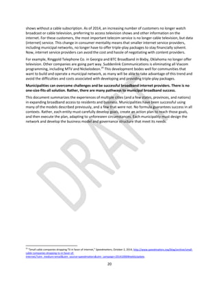 20
shows without a cable subscription. As of 2014, an increasing number of customers no longer watch
broadcast or cable television, preferring to access television shows and other information on the
internet. For these customers, the most important telecom service is no longer cable television, but data
(internet) service. This change in consumer mentality means that smaller internet service providers,
including municipal networks, no longer have to offer triple-play packages to stay financially solvent.
Now, internet service providers can avoid the cost and hassle of negotiating with content providers.
For example, Ringgold Telephone Co. in Georgia and BTC Broadband in Bixby, Oklahoma no longer offer
television. Other companies are going part way. Suddenlink Communications is eliminating all Viacom
programming, including MTV and Nickelodeon.24
This development bodes well for communities that
want to build and operate a municipal network, as many will be able to take advantage of this trend and
avoid the difficulties and costs associated with developing and providing triple-play packages.
Municipalities can overcome challenges and be successful broadband internet providers. There is no
one-size-fits-all solution. Rather, there are many pathways to municipal broadband success.
This document summarizes the experiences of multiple cities (and a few states, provinces, and nations)
in expanding broadband access to residents and business. Municipalities have been successful using
many of the models described previously, and a few that were not. No formula guarantees success in all
contexts. Rather, each entity must carefully develop goals, create an action plan to reach those goals,
and then execute the plan, adapting to unforeseen circumstances. Each municipality must design the
network and develop the business model and governance structure that meet its needs.
24
“Small cable companies dropping TV in favor of Internet,” Speedmatters, October 2, 2014, http://www.speedmatters.org/blog/archive/small-
cable-companies-dropping-tv-in-favor-of-
internet/?utm_medium=email&utm_source=speedmatters&utm_campaign=20141006WeeklyUpdate.
 