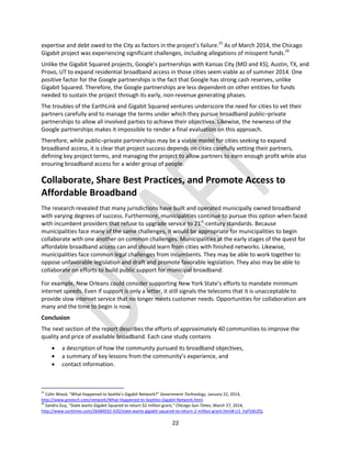 22
expertise and debt owed to the City as factors in the project’s failure.25
As of March 2014, the Chicago
Gigabit project was experiencing significant challenges, including allegations of misspent funds.26
Unlike the Gigabit Squared projects, Google’s partnerships with Kansas City (MO and KS), Austin, TX, and
Provo, UT to expand residential broadband access in those cities seem viable as of summer 2014. One
positive factor for the Google partnerships is the fact that Google has strong cash reserves, unlike
Gigabit Squared. Therefore, the Google partnerships are less dependent on other entities for funds
needed to sustain the project through its early, non-revenue generating phases.
The troubles of the EarthLink and Gigabit Squared ventures underscore the need for cities to vet their
partners carefully and to manage the terms under which they pursue broadband public–private
partnerships to allow all involved parties to achieve their objectives. Likewise, the newness of the
Google partnerships makes it impossible to render a final evaluation on this approach.
Therefore, while public–private partnerships may be a viable model for cities seeking to expand
broadband access, it is clear that project success depends on cities carefully vetting their partners,
defining key project terms, and managing the project to allow partners to earn enough profit while also
ensuring broadband access for a wider group of people.
Collaborate, Share Best Practices, and Promote Access to
Affordable Broadband
The research revealed that many jurisdictions have built and operated municipally owned broadband
with varying degrees of success. Furthermore, municipalities continue to pursue this option when faced
with incumbent providers that refuse to upgrade service to 21st
-century standards. Because
municipalities face many of the same challenges, it would be appropriate for municipalities to begin
collaborate with one another on common challenges. Municipalities at the early stages of the quest for
affordable broadband access can and should learn from cities with finished networks. Likewise,
municipalities face common legal challenges from incumbents. They may be able to work together to
oppose unfavorable legislation and draft and promote favorable legislation. They also may be able to
collaborate on efforts to build public support for municipal broadband.
For example, New Orleans could consider supporting New York State’s efforts to mandate minimum
internet speeds. Even if support is only a letter, it still signals the telecoms that it is unacceptable to
provide slow internet service that no longer meets customer needs. Opportunities for collaboration are
many and the time to begin is now.
Conclusion
The next section of the report describes the efforts of approximately 40 communities to improve the
quality and price of available broadband. Each case study contains
 a description of how the community pursued its broadband objectives,
 a summary of key lessons from the community’s experience, and
 contact information.
25
Colin Wood, “What Happened to Seattle’s Gigabit Network?” Government Technology, January 22, 2014,
http://www.govtech.com/network/What-Happened-to-Seattles-Gigabit-Network.html.
26
Sandra Guy, “State wants Gigabit Squared to return $2 million grant,” Chicago Sun-Times, March 27, 2014,
http://www.suntimes.com/26484032-420/state-wants-gigabit-squared-to-return-2-million-grant.html#.U1_hyFVdUZQ.
 