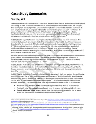 23
Case Study Summaries
Seattle, WA
The City of Seattle (2010 population 612,000) often opts to provide services when it feels private options
are lacking. In 1986, Seattle installed fiber for an internal telephone network because it was cheaper
than buying from the local provider. Lawsuits followed, but the court ruled that Seattle could build its
own telephone network, as long as it did not offer commercial telephone service.27
For the next 20
years, Seattle worked with the University of Washington, King County, Seattle Public Schools,
Washington State ferries, and other government agencies to build 500 miles of fiber. This network
serves government agencies, libraries, schools, colleges, and fire stations, etc.28
In 2004, Seattle began to focus on ensuring broadband access for homes and small businesses. The
mayor and city council commissioned a task force to determine how Seattle should ensure access to
broadband for its residents. In 2005, the task force recommended pursuing a fiber-to-the-premises
(FTTP) network as a long-term solution to providing the 100 mbps upload/download speeds that
residents and businesses would need in the future. The task force recommended that the city
government encourage private providers to build a network while preparing to build a network itself, if
the private sector would not do so.29
Because Washington state law requires municipal networks to use the wholesale model if they serve the
public, Seattle would need to work with a private firm in its efforts to bring faster broadband to
residents and businesses, regardless of whether it convinced a firm to build a network or built the
network itself and delegated operations to a firm.30
In 2006, Seattle invited Requests for Information (RFIs) from private providers to build a FTTP network.
Incentives included access to the city's available fiber, underground conduit, utility poles, and staff.
Private companies were interested in the network, but they did not provide financing information in
their RFIs.
In 2007, Seattle studied the financial feasibility of building a network itself and resident demand for city-
provided internet. The survey found that more than 60 percent of Seattle households would buy city-
provided fiber services, if offered at lower prices. At that time, the cost estimate to build a system was
$500M, with an estimated repayment period of 20 years.31
The study also analyzed three possible
business models for a city-owned network; each required different market shares to be successful:
 A network using the retail model would need 25 percent market share to be break even.
 A network using the wholesale model would need 33 percent market share to break even.
 A retail–wholesale hybrid network would allow the city to provide service for five to seven
years, and then open the network to other providers afterwards.32
27
Tina Trenkner, “Seattle Tackles Broadband,” Governing, August 2010, http://www.governing.com/topics/technology/seattle-tackles-
broadband.html, accessed September 2013.
28
Taylor Soper, “Mayor Mike McGinn announces plan to develop ‘ultra-fast broadband network,’” GeekWire, December 13, 2012,
http://www.geekwire.com/2012/live-mayor-mike-mcginn-announces-plan-develop-ultrafast-broadband-network/, accessed September 2013.
29
Trenkner, “Seattle Tackles Broadband.”
30
Christopher Mitchell, “Legislation alert: Washington State considers community broadband bill on ‘reclaim the media’,” Reclaim the Media,
January 1, 2012, http://www.reclaimthemedia.org/communications_rights/legislation_alert_washington_s1202, accessed September 2013.
31
Trenkner, “Seattle Tackles Broadband.”
32
Ibid.
 