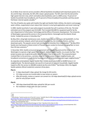 24
As of 2010, three internet service providers offered Seattleites broadband with download speeds of 12,
20, and 50 mbps. Generally, the ISPs offer slower upload speeds. The ISPs claim that the demand for
high-speed internet is low, which contradicts what Seattleites said in a 2009 survey: 75 percent of
Seattle households have broadband, and 75 percent of those broadband households said they would
find faster internet speeds valuable.33
The City of Seattle also spoke with Seattle City Light and Seattle Public Utilities, the electric and sewage–
water utilities, respectively to learn about their interest in smart grid applications and smart metering.34
In 2005, Seattle launched a 5-year pilot program to provide free wifi in portions of the city. The total
estimated cost of the program was $115,000. That included $65,000 for equipment paid for by the
city's Department of Information Technology and the Office of Economic Development. The University
of Washington sponsored the service in the University District. Homesight and the Atlantic Street
Center funded the service in Columbia City.35
By May 2012, citing high maintenance costs, Seattle had shuttered the 7-year old SeattleWiFi, its free
community wireless network, which had served Columbia City, the University District, and four
downtown parks. The popular service had contributed to Columbia City’s revitalization.36
By May 2012,
Seattle also had leased a 4-block stretch of Pioneer Square conduit to Comcast, bringing fiber to more
than 50 new customers.37
In December 2012, Seattle announced an agreement with Gigabit Squared and the University of
Washington to operate a high-speed fiber network, dubbed Gigabit Seattle, via unused city fiber. The
project purpose was to generate public benefits, rather than to earn profit. The proposed project
involved fiber to the premises, a wireless cloud for mobile access in select neighborhoods, and
broadband connections to multi-family housing and offices in locations outside target neighborhoods.38
As originally contemplated, Gigabit Seattle fiber initially would pass 6,000 to 10,000 homes in 12
neighborhoods. The desired uptake rate was 8 to 12 percent of adjacent households. Gigabit Seattle
hoped to offer the service to 100,000 residents by the end of 2014.39
By October 2013, the Gigabit
Seattle website offered residential customers three plans:
Plan A:
 5 mbps download/1 mbps upload: No charge for 60 months
 5/1 mbps services are transferrable to new renters or owners
 After 60 months, renters or owners can convert to a 10 mbps download/10 mbps upload service
plan for only $10 per month
Plan B:
 100 mbps download/100 mbps upload for $45 per month
 No installation charge with one-year contract
33
Ibid.
34
Ibid.
35
Kathy Mulady, “Seattle launches test of free Wi-Fi service,” SeattlePi, May 18, 2005, http://www.seattlepi.com/local/article/Seattle-launches-
test-of-free-Wi-Fi-service-1173775.php, accessed September 2013.
36
Mari Sibley, “Seattle ends free Wi-Fi,” SmartPlanet, May 8, 2012, http://www.smartplanet.com/blog/thinking-tech/seattle-ends-free-wi-
fi/11546, accessed September 2013.
37
Goldy, “Mayor McGinn’s New Broadband Strategy Isn’t New,” Slog News & Arts, May 15, 2012,
http://slog.thestranger.com/slog/archives/2012/05/15/mayor-mcginns-new-broadband-strategy-isnt-new, accessed September 2013.
38
Soper, “Mayor Mike McGinn announces plan to develop ‘ultra-fast broadband network.”
39
Ibid.
 