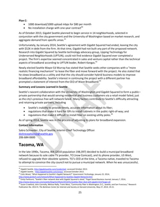 25
Plan C:
 1000 download/1000 upload mbps for $80 per month
 No installation charge with one-year contract40
As of October 2013, Gigabit Seattle planned to begin service in 14 neighborhoods, selected in
conjunction with the city government and the University of Washington based on market research, and
aggregate demand from specific areas.41
Unfortunately, by January 2014, Seattle’s agreement with Gigabit Squared had ended, leaving the city
with $52K in debt from the firm. At that time, Gigabit had not built any part of the proposed network.
Research into Gigabit Squared by Seattle technology advocacy group, Upping Technology for
Underserved Neighborhoods (UPTUN), could not find evidence Gigabit Squared ever completed a
project. The firm’s expertise seemed concentrated in sales and venture capital rather than the technical
aspects of broadband according to UPTUN leader, Robert Kangas.42
Newly elected Seattle Mayor Ed Murray has stated that Seattle seeks other companies with a “more
realistic financing mechanism” to lease the fiber and move forward with the project. He also stated that
he views broadband as a utility and that the city should consider hybrid business models to improve
broadband affordability. Seattle’s interest in continuing the project with a different partner has
prompted a statement of interest from the CEO of Wave Broadband.43
Summary and Lessons Learned in Seattle
Seattle’s nascent collaboration with the University of Washington and Gigabit Squared to form a public–
private partnership that would serving residential and business customers via a retail model failed, just
as the city’s previous free wifi network failed. Many factors contribute to Seattle’s difficulty attracting
and retaining private partners, including
 Seattle’s inability to provide timely, accurate information about its fiber;
 regulations that make it hard for ISPs to install cabinets in the public right-of-way; and
 regulations that make it difficult to install fiber on existing utility poles.44
As of spring 2014, Seattle was in the process of adjusting its plans for broadband expansion.
Contact Information
Sabra Schneider, City of Seattle, Interim Chief Technology Officer
doitreceptionist@seattle.gov
206-684-0600
Tacoma, WA
In the late 1990s, Tacoma, WA (2010 population 198,397) decided to build a municipal broadband
network because its sole cable TV provider, TCI (now Comcast), and its phone provider, US West,
refused to upgrade their obsolete systems. TCI’s CEO at the time, a Tacoma native, traveled to Tacoma
to attempt to convince the city council not to pursue a municipal network. When he was unsuccessful,
40
Gigabit Seattle, http://gigabitseattle.com/residential/, accessed October 2013.
41
Gigabit Seattle, : http://gigabitseattle.com/areas/, accessed October 2013.
42
Colin Wood, “What Happened to Seattle’s Gigabit Network?” Government Technology, January 22, 2014,
http://www.govtech.com/network/What-Happened-to-Seattles-Gigabit-Network.html.
43
Emily Parkhurst, “Seattle’s fiber-network deal with Gigabit Squared is dead,” Puget Sound Business Journal, January 7, 2014,
http://www.bizjournals.com/seattle/blog/techflash/2014/01/seattles-fiber-deal-with-gigabit.html?page=all.
44
Susan Crawford, John Connolly, Melissa Nally, Travis West, “Community Fiber in Washington, D.C., Seattle, and San Francisco,” Research
Publication No. 2014-9, The Berkman Center for Internet and Society at Harvard University, May 27, 2014, 19-21.
 