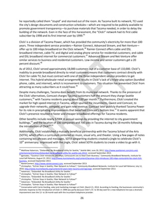 26
he reportedly called them “stupid” and stormed out of the room. As Tacoma built its network, TCI used
the city’s design documents and construction schedules—which are required to be publicly available to
promote government transparency—to purchase materials that Tacoma needed, in order to delay the
building of the network. Even in the face of this harassment, the “Click!” network had its first cable
subscriber by 1998 and its first internet user by 1999.45
Click! is a division of Tacoma Power, which has provided the community’s electricity for more than 100
years. Three independent service providers—Rainier Connect, Advanced Stream, and Net-Venture—
offer up to 100 mbps broadband on the Click network.46
Rainier Connect offers cable and DSL
broadband internet, cable TV, and digital and analog phone service for residential customers; and cable
and DSL broadband internet for commercial customers.47
Advanced Stream and Net-Venture offer
similar services to business and residential customers. Low-income and senior customers get a 20
percent discount.48
As of 2012, Click! served approximately 18,000 customers out of a customer base of 110,000. Click!’s
inability to provide broadband directly to retail customers means that customers contract directly with
Click! for cable TV, but must contract with one of the three independent service providers to get
internet. This hybrid wholesale–retail arrangement results in Click!’s lack of a triple-play option (bundled
phone, cable, and internet), which is inconvenient to customers. This situation has prevented Click! from
attracting as many subscribers as it could have.49
Despite many challenges, Tacoma does benefit from its municipal network. Thanks to the presence of
the Click! alternatives, Comcast charges Tacoma customers half the amount they charge Seattle
customers,50
with Tacoma residents paying about $30 per month.51
Furthermore, Click! created the
market for high-speed internet in Tacoma, which spurred the incumbents, Qwest and Comcast, to
upgrade their networks, compete, and gain new revenue. Comcast later publicly thanked Tacoma Power
for its role in precipitating improvements that benefited Comcast’s bottom line.52
It seems apparent that
Click!’s presence resulted in faster and cheaper broadband offerings for Tacoma residents.
Other benefits include nearly $700K in annual savings by providing the internet to city government
buildings,53
and the location of 100 companies and 700 jobs in Tacoma during the 18 months following
the introduction of Click!54,55
Additionally, Click! established a mutually beneficial partnership with the Tacoma School of the Arts
(SOTA), which offers a curriculum centered on music, visual arts, and theater. Using a few pages of notes
containing key phrases and messages, SOTA songwriting students created a jingle to celebrate Click!’s
10th
anniversary. Impressed with the jingle, Click! asked SOTA students to create a video to go with it.
45
Matthew Halverson, “Disbanded: No Broadband Utility for Seattle,” Seattle Met, June 20, 2012, http://www.seattlemet.com/arts-and-
entertainment/articles/disbanded-no-broadband-utility-for-seattle-july-2012/, accessed September 2013.
46
lgonzalez, “Tacoma's Click! Introduces 100 Mbps; CenturyLink Lies to Steal Click! Business,” Community Broadband Networks, Institute for
Local Self-Reliance, August 22, 2012, http://www.muninetworks.org/content/tacomas-click-introduces-100-mbps-centurylink-lies-steal-click-
business, accessed September 2013.
47
RanierConnect, http://www.rainierconnect.com, accessed September 2013.
48
christopher, “Schrier Stays in Seattle, Fiber Network to Follow?,” Community Broadband Networks, Institute for Local Self-Reliance, July 12,
2010, http://www.muninetworks.org/content/10-years-later-tacoma-and-lagrange, accessed September 2013.
49
Halverson, “Disbanded: No Broadband Utility for Seattle.”
50
christopher, “Schrier Stays in Seattle, Fiber Network to Follow?”
51
Halverson, “Disbanded: No Broadband Utility for Seattle.”
52
christopher, “Schrier Stays in Seattle, Fiber Network to Follow?”
53
Halverson, “Disbanded: No Broadband Utility for Seattle.”
54
christopher, “Schrier Stays in Seattle, Fiber Network to Follow?”
55
Conversation with Carrie Harding, sales and marketing manager at Click!, March 21, 2014. According to Harding, the businesses community’s
dramatic response to the introduction of Click! in 1998 was partly because Click!’s 15- to 30-day wait for a new telephone line was a dramatic
improvement over the 12- to 18-month wait with the incumbent telephone provider.
 