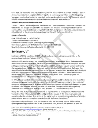 27
Since then, SOTA students have provided music, artwork, and short films as content for Click!’s local on-
demand channel, and an adaption of Click!’s logo for its anniversary year. Click! benefited by getting
“exclusive, creative, local content to meet their business and marketing needs.” SOTA students gained
valuable experience working with clients and exposure to a much wider audience.56
Summary and Lessons Learned in Tacoma
Tacoma’s Click! is a wholesale provider for internet and a retail provider for cable. Click!’s presence has
led to faster and cheaper broadband for city residents and attracted new companies to the city. In
addition, Click! has provided direct savings to the city from being its own internet service provider, and
offered benefit to the community through its partnership with the School of the Arts.
Contact Information
Click!: 253-502-8900 or 1-800-752-6745
Tacoma Public Utilities253-502-8606
Commercial Customer Service: comsvcs@cityoftacoma.org
Chris Gleason, Community & Media Services Manager: 253-502-8222
Nora Doyle, Community Relations Specialist: 253-502- 8117
Burlington, VT
Burlington, VT (2012 population 42,282) offers broadband internet, telephone, and video to the
community via Burlington Telecom (BT).57
Burlington officials and activists had considered a community network long before they developed a
plan to build one. Dissatisfied with the services of the incumbent phone and cable companies, the local
public power company, Burlington Electric Department (BED), a initiated a public–private partnership
that was abandoned in 2001 when the private partner failed to fulfill its obligations. Burlington then
tapped Tim Nulty to build a city‐owned fiber-to‐the‐premises network. Nulty was a local with significant
experience, including stints as Chief Economist of the US Senate Commerce Committee and the US
House Energy and Commerce Committee, overseer for the World Bank’s telecom projects, and
telecommunications entrepreneur in Eastern Europe.58
By 2003, BT decreased city telecom expenses by replacing the leased broadband and voice lines of the
schools and city departments with city‐owned fiber. In 2006, BT began connecting its first residential
customers, quickly capturing 20 to 40 percent of subscribers in many neighborhoods. Lawsuits by hated
incumbent cable provider, Adelphia, did delay this milestone, costing BT money and preventing
adherence to its business plan. By August 2007, BT owed $33.5M to Citi Financial (Citi).59
During this time, Nulty was making agreements to expand service to nearby towns. The towns would
finance their fiber infrastructure and BT would provide the service. At this time, revenue covered
operations, but did not cover debt service or the capital costs of connecting new subscribers. When the
mayor ordered Nulty to cease plans to expand outside Burlington, he resigned.60
Consultants suggested that BT focus on commercial sales and marketing. Instead, BT focused on
upselling to existing customers. Due to the 2008 financial crisis, BT could not refinance its debt and
56
Mary Boone, “Tacoma’s Click! Forges Beneficial Partnership,” NATOA Journal, Spring 2009, 23–24.
57
Burlington Telecom, http://www.burlingtontelecom.net/, accessed September 2013.
58
Christopher Mitchell, “Learning from Burlington Telecom: Some Lessons for Community Networks,” Institute for Local Self-Reliance, August
2011, 2.
59
Mitchell, “Learning from Burlington Telecom,” 2–3, 10.
60
Mitchell, “Learning from Burlington Telecom,” 3.
 