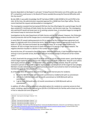 28
became dependent on Burlington’s cash pool. To keep financial information out of the public eye, where
BT’s competitors could access it, the Board of Finance avoided discussing the financial difficulties with
the city council.61
By late 2009, it was public knowledge that BT had about $50M in debt ($33M to Citi and $17M to the
city). At this time, the administration requested approval for a $63M loan from Piper Jaffrey. The city
council declined the request and demanded an investigation.62
The investigation revealed that borrowing $17M from the City of Burlington for a period longer than 60
days violated BT’s Certificate of Public Good, the city charter, and Vermont state law. The investigation
also said that BT would not break even on its existing customer base. A consultant began to manage BT
and research ways to restructure the debt.63
Investigations by the state Department of Public Service and the FBI followed. However, the Chittenden
County prosecutor did not file charges due to uncertainty about meeting evidence burdens for trial.64
In early 2010, BT ceased making payments to Citi as required by the municipal lease agreement and
began to negotiate with Citi to amend the terms. When Burlington failed to appropriate funds for the
lease in FY 2011, the lease terminated. By cancelling the lease, BT no longer owed $33M to Citi.
However, BT also no longer had access to assets that allow it to operate a high-speed network. The
negative attention resulted in a decline in the number of subscribers.65
Around this time, BT increased its fees to Burlington. Whereas previously, it had charged Burlington the
amount it cost to provide service, Burlington Telecom increased charges to 90 percent of fair market
value.66
In 2012, faced with the prospect that BT could be sold to an out-of-state private owner, some Burlington
citizens began exploring options to turn the network into a for-profit cooperative. Keep BT Local collects
both equity and loan pledges.67
As of October 2013, according to their website, Keep BT Local had
received 51 percent of the $250K target for equity pledges and 68 percent of the target for loan pledges.
Members include individuals, families, and businesses. Keep BT Local aimed to meet its fundraising and
membership goals by February 2014.68
As of October 2013, BT’s website showed three high-speed internet plans for residents:
 40 mb for $84.99/month with 12 month commitment or $100/month with no commitment
 100 mb for $109.99/month with 12 month commitment or $149.99/month with no
commitment
 1 gb for $144.99/month with a 12 month commitment or $199.99/month with no
commitment69
In addition, BT offers other bundled and unbundled options for residents to customize service to their
needs, including a significantly reduced price ($9.99 or $19.99/month) for families with at least one child
in free or reduced-cost lunch programs.70
61
Mitchell, “Learning from Burlington Telecom,” 3–4.
62
Ibid.
63
Ibid.
64
Mitchell, “Learning from Burlington Telecom,” 1–2.
65
Mitchell, “Learning from Burlington Telecom,” 4–5.
66
Mitchell, “Learning from Burlington Telecom,” 9.
67
lgonzalez, “Burlington Telecom Coop Effort Moving Ahead,” Community Broadband Networks, Institute for Local Self-Reliance, March 18,
2013, http://www.muninetworks.org/content/burlington-sells-burlington-telecom-continues-operate-network, accessed October 2013.
68
Keep BT Local, http://www.keepbtlocal.com/, accessed October 2013.
69
Burlington Telecom, http://www.burlingtontelecom.net/, accessed October 2013.
 