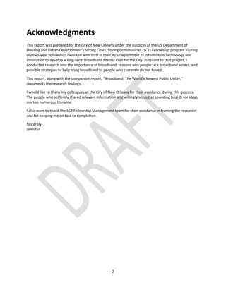 2
Acknowledgments
This report was prepared for the City of New Orleans under the auspices of the US Department of
Housing and Urban Development’s Strong Cities, Strong Communities (SC2) Fellowship program. During
my two-year fellowship, I worked with staff in the City’s Department of Information Technology and
Innovation to develop a long-term Broadband Master Plan for the City. Pursuant to that project, I
conducted research into the importance of broadband, reasons why people lack broadband access, and
possible strategies to help bring broadband to people who currently do not have it.
This report, along with the companion report, “Broadband: The World's Newest Public Utility,”
documents the research findings.
I would like to thank my colleagues at the City of New Orleans for their assistance during this process.
The people who selflessly shared relevant information and willingly served as sounding boards for ideas
are too numerous to name.
I also want to thank the SC2 Fellowship Management team for their assistance in framing the research
and for keeping me on task to completion.
Sincerely,
Jennifer
 
