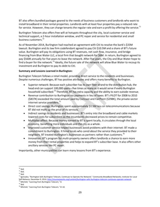 29
BT also offers bundled packages geared to the needs of business customers and landlords who want to
install broadband in their rental properties. Landlords with at least four properties pay a reduced rate
for service. However, they can charge tenants the regular rate and earn a profit by offering the service.71
Burlington Telecom also offers free wifi at hotspots throughout the city, local customer service and
technical support, a 2-hour installation window, and PC repair and service for residential and small
business customers.72
As of November 2014, Burlington had reached an agreement with Citi to resolve the bank’s $33M
lawsuit. Burlington and its law firm codefendant agreed to pay Citi $10.5M and a share of BT’s future
value. Burlington will pay its obligations using BT revenues, net cash flow, insurance, and bridge
financing from Blue Water LLC, a local firm that bought network for $6M. In return, Burlington agreed to
pay $560K annually for five years to lease the network. After five years, the City and Blue Water hope to
find a buyer for the network.73
Ideally, the future sale of the network will allow Blue Water to recoup its
investment and Burlington to pay its debt to Citi.
Summary and Lessons Learned in Burlington:
Burlington Telecom follows a retail model, providing direct service to the residents and businesses.
Despite numerous challenges, BT has positive attributes and offers many benefits to Burlington.
 Superior network: Because each subscriber has its own fiber strand to the distribution hub, the
head end can support 100,000 users—five times as many as it would serve if every Burlington
household subscribed.74
Therefore, BT has extra capacity and the ability to earn outside revenue.
 Revenue contribution to Burlington via payments in lieu of taxes: BT’s PILOT for 2008 to 2010
($837K) exceeded the total amount paid by Comcast and FairPoint ($298K), the private-sector
internet service providers.75
 Direct cost savings: Burlington spent approximately $1.5M less on telecommunications because
BT did not mark up the price of its services.
 Indirect savings to residents and businesses: BT’s entry into the broadband and cable markets
lowered costs for subscribers as the incumbents decreased prices to remain competitive.
 Multiplier effect: Because money earned by BT is spent locally, it circulates through the local
economy, benefiting more individuals and the city as a whole.
 Improved customer service helped businesses avoid problems with their internet: BT made a
commitment to Burlington. It hired locals who cared about the service they provided to their
neighbors. BT treated Burlington’s businesses as partners rather than customers.76
 Innovation: BT’s program for multi-property owners offers landlords a chance to earn more
money from their rental properties and helps to expand BT’s subscriber base. It also offers other
ancillary services like PC repair.
Importantly, other municipalities can learn many lessons from BT’s experience.
70
Ibid.
71
Ibid.
72
Ibid.
73
lgonzalez, “Burlington Sells Burlington Telecom, Continues to Operate the Network,” Community Broadband Networks, Institute for Local
Self-Reliance, December 9, 2014, http://muninetworks.org/content/burlington-sells-burlington-telecom-continues-operate-network.
74
Mitchell, “Learning from Burlington Telecom,” 8.
75
Ibid.
76
Mitchell, “Learning from Burlington Telecom,” 8–10.
 