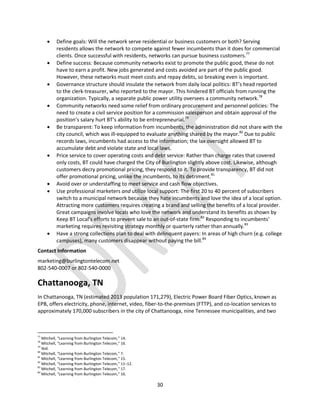 30
 Define goals: Will the network serve residential or business customers or both? Serving
residents allows the network to compete against fewer incumbents than it does for commercial
clients. Once successful with residents, networks can pursue business customers.77
 Define success: Because community networks exist to promote the public good, these do not
have to earn a profit. New jobs generated and costs avoided are part of the public good.
However, these networks must meet costs and repay debts, so breaking even is important.
 Governance structure should insulate the network from daily local politics: BT’s head reported
to the clerk-treasurer, who reported to the mayor. This hindered BT officials from running the
organization. Typically, a separate public power utility oversees a community network.78
 Community networks need some relief from ordinary procurement and personnel policies: The
need to create a civil service position for a commission salesperson and obtain approval of the
position’s salary hurt BT’s ability to be entrepreneurial.79
 Be transparent: To keep information from incumbents, the administration did not share with the
city council, which was ill‐equipped to evaluate anything shared by the mayor.80
Due to public
records laws, incumbents had access to the information; the lax oversight allowed BT to
accumulate debt and violate state and local laws.
 Price service to cover operating costs and debt service: Rather than charge rates that covered
only costs, BT could have charged the City of Burlington slightly above cost. Likewise, although
customers decry promotional pricing, they respond to it. To provide transparency, BT did not
offer promotional pricing, unlike the incumbents, to its detriment.81
 Avoid over or understaffing to meet service and cash flow objectives.
 Use professional marketers and utilize local support: The first 20 to 40 percent of subscribers
switch to a municipal network because they hate incumbents and love the idea of a local option.
Attracting more customers requires creating a brand and selling the benefits of a local provider.
Great campaigns involve locals who love the network and understand its benefits as shown by
Keep BT Local’s efforts to prevent sale to an out-of-state firm.82
Responding to incumbents’
marketing requires revisiting strategy monthly or quarterly rather than annually.83
 Have a strong collections plan to deal with delinquent payers: In areas of high churn (e.g. college
campuses), many customers disappear without paying the bill.84
Contact Information
marketing@burlingtontelecom.net
802-540-0007 or 802-540-0000
Chattanooga, TN
In Chattanooga, TN (estimated 2013 population 171,279), Electric Power Board Fiber Optics, known as
EPB, offers electricity, phone, internet, video, fiber-to-the-premises (FTTP), and co-location services to
approximately 170,000 subscribers in the city of Chattanooga, nine Tennessee municipalities, and two
77
Mitchell, “Learning from Burlington Telecom,” 14.
78
Mitchell, “Learning from Burlington Telecom,” 16.
79
Ibid.
80
Mitchell, “Learning from Burlington Telecom,” 7.
81
Mitchell, “Learning from Burlington Telecom,” 15.
82
Mitchell, “Learning from Burlington Telecom,” 11–12.
83
Mitchell, “Learning from Burlington Telecom,” 17.
84
Mitchell, “Learning from Burlington Telecom,” 16.
 