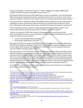 31
Georgia municipalities in a 600-square mile area.85
Project funding for the roughly $300M project
included a $111M stimulus grant and $200M in bond money.86,87,88
EPB originally offered electricity and later added fiber to connect its substations. The smart grid allows
EPB to reroute power instantly during storms, remotely start/end service at a location, send a precise
amount of voltage to a distribution line, and limit truck runs to locations experiencing a power outage.89
In pursuit of economic development goals, EPB originally tried to collaborate with the private sector to
expand fiber to homes and businesses. Because the return on investment was insufficient to entice
firms, EPB decided to offer phone, then internet, and finally FTTP without the telecoms’ involvement.90
In 2012, EPB offered maximum speeds of 1 gbps upload/download for $34.99 per month.91
As of
February 2014, EPB was advertising 1 gbps service at $70 per month on its website.92
Thanks to the expansion of EPB’s fiber network, Chattanooga and the surrounding area have
experienced significant economic and social benefits. By 2006, researchers estimated the value of EPB’s
network to Hamilton County as follows:
 Economic benefits (2006 dollars): $352.4M
 Social benefits (2006 dollars): $252.5M93
After deducting $167.1M in capital costs (2006 dollars), the net incremental value of the network was
$437.8M and an additional 2,638 jobs.94
Furthermore, the network has helped Chattanooga to attract
venture capital, which has grown from close to zero in 2009 to more than five organized funds with
more than $50M in investable capital in 2014.95
EPB and its partners in the FTTP project, the City of Chattanooga and the Lyndhurst Foundation, faced
significant challenges from incumbent providers. Tennessee’s cable industry trade group and Comcast
sued several times to delay the project. Comcast also aired 2,600 TV ads and created a website urging
citizens to ask their elected officials to vote against the plan. Instead, the Tennessee legislature passed
laws specifically allowing municipal electric companies to offer telecom services and laws allowing the
electricity division to loan money to the newly formed telecom division. These were the opposite of laws
passed in other states to limit the ability of public utilities to expand into telecommunications.96
As of June 2014, Tennessee law prohibited adjoining communities, some of which have no broadband
service, from joining Chattanooga’s network.97
85
Christopher Mitchell, “Broadband at the Speed of Light,” Institute for Local Self-Reliance, April 2012, http://ilsr.org/broadband-speed-light/.
86
James O’Toole, “Chattanooga’s super-fast publicly owned Internet,” CNN Money, May 20, 2014,
http://money.cnn.com/2014/05/20/technology/innovation/chattanooga-internet/index.html?hpt=hp_t3.
87
Ian Hoppe, “Municipal priorities: Let’s talk about a fiber-optic network in Birmingham: opinion,” AL.com, August 30, 2014,
http://www.al.com/opinion/index.ssf/2014/08/municipal_priorities_lets_talk_1.html, accessed September 2, 2014.
88
Steven D, “Fastest Internet in US? It’s Chattanooga, TN, Thanks to Local and Fed $$$ (Ps. Big Cable Very Angry),” Daily Kos, August 30, 2014,
http://www.dailykos.com/story/2014/08/30/1325887/-Fastest-Internet-in-US-It-s-Chattanooga-TN-Thanks-to-Local-and-Fed-Ps-Big-Cable-Very-
Angry?detail=email.
89
Christopher Mitchell, “Broadband at the Speed of Light,” Institute for Local Self-Reliance, April 2012, http://ilsr.org/broadband-speed-light/.
90
Ibid.
91
Ibid.
92
EPB, https://epbfi.com/gigsupport/, accessed February 2014.
93
Bento J. Lobo, PhD, Andy Novobilski, PhD, Soumen Ghosh, PhD, “The Impact of Broadband in Hamilton County, TN,” March 20, 2006, iii.
94
Ibid.
95
Steven D, “Fastest Internet in US? It’s Chattanooga, TN, Thanks to Local and Fed $$$ (Ps. Big Cable Very Angry),” Daily Kos, August 30, 2014,
http://www.dailykos.com/story/2014/08/30/1325887/-Fastest-Internet-in-US-It-s-Chattanooga-TN-Thanks-to-Local-and-Fed-Ps-Big-Cable-Very-
Angry?detail=email.
96
Mitchell, “Broadband at the Speed of Light.”
97
Tom Wheeler, FCC Chairman, Official FCC Blog, June 10, 2014, http://www.fcc.gov/blog/removing-barriers-competitive-community-
broadband, accessed June 11, 2014.
 