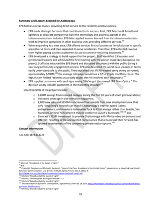 32
Summary and Lessons Learned in Chattanooga
EPB follows a retail model, providing direct service to the residents and businesses.
 EPB made strategic decisions that contributed to its success. First, EPB Telecom & Broadband
operated as separate company to learn the technology and business aspects of the
telecommunications industry. EPB later applied lessons learned from its telecommunications
work to improve operations in other business units providing different services.98
 When expanding to a new area, EPB offered services first to businesses (which cluster in specific
areas) to cut costs and then expanded to serve residences. Therefore, EPB collected revenue
from higher-paying business customers to use to connect remaining customers.99
 EPB developed a strategy to build support for the project. Staff identified 23 business and
government leaders and scheduled the first meeting with the person most likely to oppose the
project. Staff also educated the EPB Board and discussed the project with the public during a
year-long community engagement process. EPB also described the worst-case scenario in terms
easily understandable to the public. They explained that if EPB wasted every penny borrowed,
approximately $200M,100
the average ratepayer would see a $2 to $3 per month increase. This
explanation helped residents accurately assess the risk involved with the project.101
 EPB supplies customers with yard signs saying “We’ve got the power! EPB Fiber‐Optics.” This
decision wisely includes customers in the marketing strategy.102
Direct benefits of the project include:
o $300M savings from reduced outages during the first 10 years of smart grid operations;
o Increased coverage in site-selection magazines;
o 2,600 new jobs and $350M in increased tax receipts from new employment now that
only Hong Kong’s network can match Chattanooga’s internet speed (talent,
entrepreneurs, and investors nationwide flock to Chattanooga rather than Seattle, San
Francisco, or New York where it may be costlier to launch a business);103,104
and
o Comcast’s $15M investment to provide Chattanooga with Xfinity video-on-demand and
internet, resulting in the unexpected consequence that a municipal fiber network has
spurred improvement of the competing private-sector options.105
Contact Information
423-648-1EPB (1372)
98
Mitchell, “Broadband at the Speed of Light.”
99
Ibid.
100
Charles M. Davidson and Michael J. Santorelli, “Head of the Class: Broadband in the United States,” (presentation at New York Law School’s
Advanced Communications Law & Policy Institute, Spring Forum, May 3, 2013), 9,
http://www.ncsl.org/documents/standcomm/scenvir/santorelli_may3.pdf.
101
Mitchell, “Broadband at the Speed of Light.”
102
Mitchell, “Learning from Burlington Telecom,” 13.
103
Mitchell, “Broadband at the Speed of Light.”
104
“Broadband Drives Economic Development,” EfficientGov, February 18, 2014, http://efficientgov.com/blog/2014/02/18/broadband-drives-
economic-development/.
105
Mitchell, “Broadband at the Speed of Light.”
 