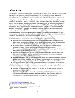 33
Lafayette, LA
Lafayette (2010 population 120,600) offers video, internet, and phone service under the auspices of LUS
Fiber, which itself is part of Lafayette Utilities System (LUS), the electric, water, and sewer utility.106107
Both LUS and LUS Fiber are departments within the Lafayette City–Parish Consolidated Government.
Initially, LUS wanted to build a 12-strand fiber optic ring to connect its substations and add re-routing
capability in the event of a fiber cut. This project had an estimated cost of $3M. Instead, LUS opted to
build 96 rings for $3.6M to provide future capacity and the ability offer service to municipal buildings
and wholesale service to ISPs serving businesses customers. LUS Fiber later expanded its offerings to
include direct service to residential and commercial customers. As such, LUS Fiber follows a hybrid
wholesale–retail model.108
To expand its network to residential and business customers, Lafayette
borrowed approximately $100M.109
Lafayette pursued its own fiber network because city leaders wanted to improve the quality of their
internet service and stabilize costs. Cox had raised prices six times in four years and Cox and BellSouth
had refused to build a fiber-to-the-premises network for Lafayette.110
Lafayette encountered resistance from its incumbent providers as described below.
 BellSouth and Cox rewrote previously introduced legislation banning local government and
public power authorities from building networks. LUS hired a national expert to rework the bill
into a compromise that BellSouth, Cox, and the City of Lafayette could accept.
 As LUS proceeded according to the terms of the legislation, BellSouth launched lawsuits,
including one saying that LUS had to hold a referendum before issuing bonds.
 The telecoms used misleading "push polls" to disseminate distorted information in the form of
fake surveys and other dirty advertising.
 BellSouth and private citizens initiated lawsuits once voters approved bonds to pay for fiber.
 Cox made frequent public records requests to impose additional administrative costs and
undermine LUS’ market-penetration strategy.
 Higher-than-expected costs for video when initially denied entry to the National Cable Television
Coop (video is needed to provide cable service, and broadband providers needed to offer cable
to earn enough revenue to pay debt at the time that LUS expanded service to residents).
 Cox increased rates in other parishes to recoup revenue lost in Lafayette due to competition.111
Lafayette’s leaders countered incumbent lawsuits and misinformation campaigns as described below.
 Lafayette Parish Republican and Democratic parties both encouraged voters to approve the
bond issue and support fiber.
 Lafayette Coming Together, a grassroots organizer, began educating citizens early. Tools
included informative websites, weekly newspaper ads listing fiber supporters, email lists,
YouTube videos, and publicizing the names of those paying for anti-fiber efforts.
106
LUS, http://lus.org/site.php, accessed November 2013.
107
LUS Fiber, http://www.lusfiber.com/, accessed November 2013.
108
Mitchell, “Broadband at the Speed of Light.”
109
Davidson and Santorelli, “Head of the Class: Broadband in the United States.”
110
Mitchell, “Broadband at the Speed of Light.”
111
Ibid.
 