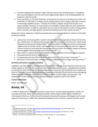 34
 LUS Fiber deployed the network in high- and low-income areas simultaneously, in compliance
with recommendations from the City–Parish Digital Divide report, to try to build goodwill and
long-term customer loyalty.
 Early subscribers on the base 10/10 plan connected to the internet at 10 mbps but to other LUS
subscribers at 100 mbps to maintain equity among network users and give subscribers a reason
to encourage neighbors to join.112
Review of LUS Fiber’s website reveals that this plan is no
longer available. However, six internet plans are available; all plans offer the same upload and
download speeds. In addition, subscribers can use a tool on the website to select among various
phone, internet, and cable options and see the monthly price for their chosen services.113
Despite the intense opposition, Lafayette prevailed and successfully completed its network, the benefits
of which are below.
 Lower prices: As of spring 2012, research indicated that LUS charged about 20 percent less than
Cox. Furthermore, Cox delayed rate increases after the introduction of LUS service, which saved
Lafayette businesses and residents $4M.114
As of June 2014, LUS offered customers synchronous
1 gbps service for $70 per month, with the purchase of voice and cable. The price for 1 gbps for
internet customers purchasing two services was $90 per month; the price for people purchasing
only the gigabit internet package was $110 per month.115
 More choice in upload and download speeds and large increase in the fastest speeds available.
 Decreased internet costs for public schools.
 Increased payments by LUS to City–Parish government as "in lieu of taxes" payments.116
 Attraction of new businesses, creating more than 1,000 jobs before it began offering services.117
Summary and Lessons Learned in Lafayette
Lafayette’s LUS Fiber follows a hybrid wholesale–retail model, offering service directly to end users and
selling capacity to other ISPs for resale. Like other municipally owned systems, Lafayette built a network
to serve government needs first before expanding service to business and residential users. Another key
factor in Lafayette’s success was the bi-partisan leadership of elected officials and the early and ongoing
citizen education campaigns. Both of these enabled Lafayette to build support among voters. This
support was crucial in getting voters to approve the bonds needed to pay for the network.
Contact Information
Phone: 337-993-4237
Bristol, VA
In 1999, in response to a shutdown caused by a severe storm in Bristol (2010 population 17,835), the
municipal electricity, water, and wastewater provider, Bristol Virginia Utilities (BVU), laid fiber for
internal government use. As fiber demand increased among local businesses, BVU began to sell unused
capacity to businesses. In 2002, BVU expanded broadband service to Bristol residents and later to the
112
Ibid.
113
“Package & Pricing Guide,” LUS Fiber, http://lusfiber.com/index.php/internet/pricing-guide, accessed November 2013.
114
Mitchell, “Broadband at the Speed of Light.”
115
“Package & Pricing Guide,” LUS Fiber, http://lusfiber.com/index.php/internet/pricing-guide, accessed June 11, 2014.
116
Mitchell, “Broadband at the Speed of Light.”
117
Mitchell, “Community Owned Networks Benefit Everyone,” NATOA Journal17, no. 1 (Spring 2009): 32.
 