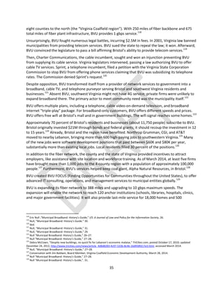 35
eight counties to the north (the “Virginia Coalfield region”). With 250 miles of fiber backbone and 675
total miles of fiber plant infrastructure, BVU provides 1 gbps service.118
Unsurprisingly, BVU fought numerous legal battles, incurring $2.5M in fees. In 2001, Virginia law banned
municipalities from providing telecom services. BVU sued the state to repeal the law; it won. Afterward,
BVU convinced the legislature to pass a bill affirming Bristol’s ability to provide telecom services.119
Then, Charter Communications, the cable incumbent, sought and won an injunction preventing BVU
from supplying its cable service. Virginia legislators intervened, passing a law authorizing BVU to offer
cable TV services. Sprint, a telephone incumbent, filed a petition with the Virginia State Corporation
Commission to stop BVU from offering phone services claiming that BVU was subsidizing its telephone
rates. The Commission denied Sprint’s request.120
Despite opposition, BVU transformed itself from a provider of network services to government into a
broadband, cable TV, and telephone purveyor serving Bristol and southwest Virginia residents and
businesses.121
Absent BVU, southwest Virginia might not have 4G service; private firms were unlikely to
expand broadband there. The primary actor to meet community need was the municipality itself.122
BVU offers multiple plans, including a telephone, cable video-on-demand television, and broadband
internet “triple-play” package. For broadband-only customers, BVU offers different speeds and prices.
BVU offers free wifi at Bristol’s mall and in government buildings. The wifi signal reaches some homes.123
Approximately 70 percent of Bristol’s residents and businesses (about 11,750 people) subscribe to BVU.
Bristol originally invested $21M through bonds and federal grants; it should recoup the investment in 12
to 15 years.124
Already, Bristol and the region have benefited. Northrop Grumman, CGI, and AT&T
moved to nearby Lebanon, bringing more than 600 high-paying jobs to southwestern Virginia.125
Many
of the new jobs were software development positions that paid between $60K and $80K per year,
substantially more than existing local jobs. Local residents filled 30 percent of the positions.126
In addition to the fiber network, the county and the state of Virginia provided incentives to attract
employers, like assistance with site location and workforce training. As of March 2014, at least five firms
have brought more than 1,000 jobs to the 4-county region with a population of approximately 100,000
people.127
Furthermore, BVU’s services helped keep coal giant, Alpha Natural Resources, in Bristol.128
BVU created BVU FOCUS (Finding Opportunities for Communities throughout the United States), to offer
advanced IT consulting, operations, and management services to municipal entities globally.129
BVU is expanding its fiber network to 388 miles and upgrading to 10 gbps maximum speeds. The
expansion will enable the network to reach 120 anchor institutions (schools, libraries, hospitals, clinics,
and major government facilities). It will also provide last-mile service for 18,000 homes and 500
118
Eric Null ,“Municipal Broadband: History’s Guide,” I/S: A Journal of Law and Policy for the Information Society, 26.
119
Null, “Municipal Broadband: History’s Guide.” 30.
120
Ibid.
121
Null, “Municipal Broadband: History’s Guide,” 31.
122
Null, “Municipal Broadband: History’s Guide,” 29.
123
Null “Municipal Broadband: History’s Guide,” 26–27.
124
Null “Municipal Broadband: History’s Guide,” 27–28.
125
Debra McCown, “Despite new buildings, no quick fix for Lebanon’s economic malaise,” TriCities.com, posted October 17, 2010; updated
December 24, 2012, http://www.tricities.com/news/article_4d8d8283-4c97-533b-8c46-16d958fd17e3.html, accessed March 2014.
126
Null, “Municipal Broadband: History’s Guide,” 27–28.
127
Conversation with Jim Baldwin, Board Member, Virginia Coalfield Economic Development Authority, March 28, 2014.
128
Null “Municipal Broadband: History’s Guide,” 27–28.
129
Null “Municipal Broadband: History’s Guide,”. 31.
 