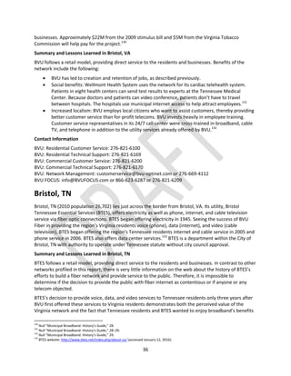 36
businesses. Approximately $22M from the 2009 stimulus bill and $5M from the Virginia Tobacco
Commission will help pay for the project.130
Summary and Lessons Learned in Bristol, VA
BVU follows a retail model, providing direct service to the residents and businesses. Benefits of the
network include the following:
 BVU has led to creation and retention of jobs, as described previously.
 Social benefits: Wellmont Health System uses the network for its cardiac telehealth system.
Patients in eight health centers can send test results to experts at the Tennessee Medical
Center. Because doctors and patients can video conference, patients don’t have to travel
between hospitals. The hospitals use municipal internet access to help attract employees.131
 Increased localism: BVU employs local citizens who want to assist customers, thereby providing
better customer service than for-profit telecoms. BVU invests heavily in employee training.
Customer service representatives in its 24/7 call center were cross-trained in broadband, cable
TV, and telephone in addition to the utility services already offered by BVU.132
Contact Information
BVU: Residential Customer Service: 276-821-6100
BVU: Residential Technical Support: 276-821-6169
BVU: Commercial Customer Service: 276-821-6200
BVU: Commercial Technical Support: 276-821-6170
BVU: Network Management: customerservice@bvu-optinet.com or 276-669-4112
BVU FOCUS: info@BVUFOCUS.com or 866-623-6287 or 276-821-6209
Bristol, TN
Bristol, TN (2010 population 26,702) lies just across the border from Bristol, VA. Its utility, Bristol
Tennessee Essential Services (BTES), offers electricity as well as phone, internet, and cable television
service via fiber optic connections. BTES began offering electricity in 1945. Seeing the success of BVU
Fiber in providing the region’s Virginia residents voice (phone), data (internet), and video (cable
television), BTES began offering the region’s Tennessee residents internet and cable service in 2005 and
phone service in 2006. BTES also offers data center services.133
BTES is a department within the City of
Bristol, TN with authority to operate under Tennessee statute without city council approval.
Summary and Lessons Learned in Bristol, TN
BTES follows a retail model, providing direct service to the residents and businesses. In contrast to other
networks profiled in this report, there is very little information on the web about the history of BTES’s
efforts to build a fiber network and provide service to the public. Therefore, it is impossible to
determine if the decision to provide the public with fiber internet as contentious or if anyone or any
telecom objected.
BTES’s decision to provide voice, data, and video services to Tennessee residents only three years after
BVU first offered these services to Virginia residents demonstrates both the perceived value of the
Virginia network and the fact that Tennessee residents and BTES wanted to enjoy broadband’s benefits
130
Null “Municipal Broadband: History’s Guide,” 28.
131
Null “Municipal Broadband: History’s Guide,” 28–29.
132
Null “Municipal Broadband: History’s Guide,” 29.
133
BTES website: http://www.btes.net/index.php/about-us/ (accessed January 12, 2016).
 