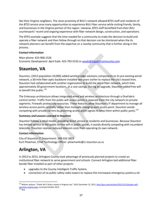37
like their Virginia neighbors. The close proximity of BVU’s network allowed BTES staff and residents of
the BTES service area many opportunities to experience BVU Fiber service while visiting friends, family,
and businesses in the Virginia portion of the region. Likewise, BTES staff benefited from their BVU
counterparts’ recent and ongoing experience with fiber network design, construction, and operations.
The BTES example suggests that the time needed for a community to make the decision to build and
operate a fiber network and then follow through on that decision can be shortened when the its
network planners can benefit from the expertise on a nearby community that is further along in the
process.
Contact Information
Main phone: 423-968-1526
Economic Development: April Eads: 423-793-5532 or aeads@GigabitCommunity.com
Staunton, VA
Staunton, (2012 population 24,000) added wireless edge solutions components to its pre-existing wired
network, a 30-mile fiber optic backbone installed two years earlier to replace the city's leased lines.
Staunton had collaborated with another organization to build the initial fiber network, which links
approximately 30 government locations, at a cost savings. During an upgrade, Staunton added free wifi
to benefit the public.134
The Enterasys architecture allows integrated wired and wireless architecture through a OneFabric
control center. Traffic from the public wifi access points is separate from the city network on private
segments. Firewalls protect city resources. These features allow Staunton's IT department to manage all
wireless access points centrally rather than manually changing each access point. Staunton avoids
competing with private carriers by grooming access point signals to keep them within public parks.135
Summary and Lessons Learned in Staunton
Staunton follows a retail model, providing direct service to residents and businesses. Because Staunton
has limited service to the public to free wifi in public spaces, it avoids directly competing with incumbent
telecoms. Staunton realizes reduced telecom costs from operating its own network.
Contact Information
City of Staunton IT Department: 540-332-3823
Kurt Plowman, Chief Technology Officer: plowmanks@ci.staunton.va.us
Arlington, VA
In 2012 to 2013, Arlington County took advantage of previously planned projects to create an
institutional fiber network to serve government and schools. Connect Arlington laid additional fiber
beside fiber installed as part of other projects:
 upgrades to the County Intelligent Traffic System,
 connection of six public safety radio towers to replace the microwave emergency system,a nd
134
William Jackson, “Public Wi-Fi finds a home in Viriginia city,” GCN, December 13, 2012, http://gcn.com/articles/2012/12/13/public-wifi-
staunton-virginia.aspx, accessed October 2013.
135
Ibid.
 