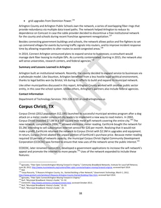 38
 grid upgrades from Dominion Power.136
Arlington County and Arlington Public Schools own the network, a series of overlapping fiber rings that
provide redundancy via multiple data travel paths. The network helped Arlington to reduce its
dependence on Comcast in case the cable provider decided to discontinue a free institutional network
for the county and schools during recent franchise agreement renegotiation.137
Besides connecting government buildings and schools, the network allows police and fire fighters to set
up command villages for events by turning traffic signals into routers, and to improve incident response
time by allowing responders to alter routes to avoid congested areas.138
In 2014, Connect Arlington announced plans to expand service to businesses; a consultant would
manage dark fiber leasing to multiple ISPs. As currently contemplated, starting in 2015, the network also
will serve universities, research centers, and federal agencies.139
Summary and Lessons Learned in Arlington
Arlington built an institutional network. Recently, the county decided to expand service to businesses via
a wholesale model. Like Staunton, Arlington benefited from a less hostile legal–political environment,
thanks to legal battles won by Bristol, VA during its efforts to build and expand its municipal network.
Like other municipalities discussed in this report, Arlington County worked with another public sector
entity, in this case the school system. Unlike others, Arlington’s partners also include federal agencies.
Contact Information
Department of Technology Services: 703-228-3220 or cio@arlingtonva.us
Corpus Christi, TX
Corpus Christi (2012 population 312,195) launched its successful municipal wireless program after a dog
attack on a meter reader convinced city leaders to implement a new way to read meters. In 2002,
Corpus Christi invested $7.1M in a 147-square-mile mesh wifi network covering the entire city.140
The
new network, completed in 2006,141
allowed electronic meter reading. EarthLink bought the network for
$5.2M, intending to sell subscription internet service for $20 per month. Realizing that it would not
make a profit, EarthLink returned the network to Corpus Christi with $2.5M in upgrades and equipment.
In return, Corpus Christi abated the unpaid portion of EarthLink’s purchase price. Because meter-reading
required 10 percent of network capacity, the municipal Corpus Christi Digital Community Development
Corporation (CCDCDC) was formed to ensure that new uses of the network serve the public interest.142
CCDCDC, later renamed ConnectCC, developed e-government applications to increase the wifi network’s
appeal and promote the internet to more people.143
Uses of the network expanded to include these
features:
136
lgonzalez, “Fiber Optic ConnectArlington Moving Forward in Virginia,” Community Broadband Networks, Institute for Local Self-Reliance,
June 28, 2012, http://www.muninetworks.org/content/fiber-optic-connectarlington-moving-forward-virginia, accessed April 2014.
137
Ibid.
138
Tanya Roscorla, “3 Reasons Arlington County, Va., Started Building a Fiber Network,” Government Technology, March 1, 2012,
http://www.govtech.com/wireless/3-Reasons-Arlington-County-Started-Building-Fiber.html, accessed April 2014.
139
lgonzalez, “Fiber Optic ConnectArlington Moving Forward in Virginia.”
140
Null ,“Municipal Broadband: History’s Guide,” 31–32.
141
ConnectCC, http://www.connectcc.com/government.html, accessed October 2013..
142
Null ,“Municipal Broadband: History’s Guide,” 32–33.
143
Null ,“Municipal Broadband: History’s Guide,”. 33.
 