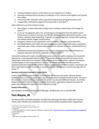 39
 tracking emergency vehicles so the closest one can respond to an incident;
 wirelessly sending architectural plans to computers in fire trucks to aid fire fighters and improve
their safety;
 monitoring traffic and public safety, especially during the busy spring break season; and
 Unexpectedly, tracking the progress of Hurricane Alex in June 2010.144
Other additional uses of the network include:
 data analytics on twice-daily water and gas meter readings to detect leaks and manage the
system;145
 car-to-car messaging for police, fire, and emergency management front-line vehicles and in
vehicle access to network resources, sex offender databases, automated vehicle location, crime
analysis, computer aided dispatching, mugshots, records management, wireless field reporting,
and viewing satellite imagery and pictometry;
 emergency medical service applications such as WebEOC, Safetypad, and Cardiac Alert;
 the Mobile Maximo work order and asset management system used by the water, wastewater,
stormwater, gas, streets, and parks departments, the customer call center, and GIS technicians;
and
 web-based and interactive telephone voice response applications that allow contractors to
schedule inspections and obtain inspection results wirelessly.146
ConnectCC provides wifi in parks, libraries, community centers, and sports complexes; the ConnectCC
website has a map showing hotspot locations.147
ConnectCC also partnered with the Corpus Christi
Independent School District to establish a pilot program at one middle school. Students and teachers
received laptops to access the network on campus. The eChalk application that allows parents
password-protected access to their children’s grades, progress and attendance reports, schoolwork, and
other information has been successful. It received more than 550,000 hits in the first two days after its
launch.148
Summary and Lessons Learned in Corpus Christi
Corpus Christi follows a retail model in providing free wifi directly to the public. Because publicly
available service is limited to public places, the City avoids direct competition with telecoms. The use of
the network to improve delivery of government services should save $50M over 20 years. As of 2010,
Corpus Christi had at least 30 hotspots available to the public, allowing the network to provide the
public with extra benefits beyond the direct monetary savings.149
Contact Information
John Sendejar, ConnectCC Acting General Manager: john@cctexas.com or 361-826-3867.
Fort Wayne, IN
Fort Wayne (2011 estimated population 255,824) took advantage of Indiana’s 2006 state franchise
reform, which allowed new competitors to enter a market without spending months negotiating a
144
Null ,“Municipal Broadband: History’s Guide,”34.
145
ConnectCC.
146
“Wi-Fi Done Right Part 2: Wireless Application Showcase,” September 2007, http://www.connectcc.com/WirelessAppSummary200802.pdf,
accessed October 2013.
147
ConnectCC.
148
Ibid.
149
Null “Municipal Broadband: History’s Guide,” 35.
 
