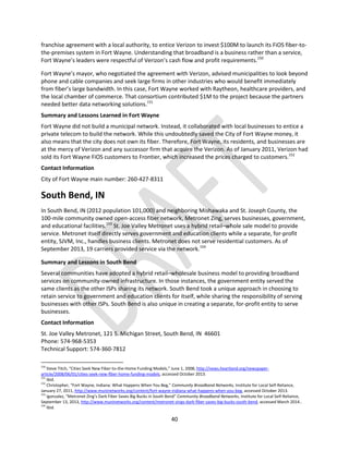 40
franchise agreement with a local authority, to entice Verizon to invest $100M to launch its FiOS fiber-to-
the-premises system in Fort Wayne. Understanding that broadband is a business rather than a service,
Fort Wayne’s leaders were respectful of Verizon’s cash flow and profit requirements.150
Fort Wayne’s mayor, who negotiated the agreement with Verizon, advised municipalities to look beyond
phone and cable companies and seek large firms in other industries who would benefit immediately
from fiber’s large bandwidth. In this case, Fort Wayne worked with Raytheon, healthcare providers, and
the local chamber of commerce. That consortium contributed $1M to the project because the partners
needed better data networking solutions.151
Summary and Lessons Learned in Fort Wayne
Fort Wayne did not build a municipal network. Instead, it collaborated with local businesses to entice a
private telecom to build the network. While this undoubtedly saved the City of Fort Wayne money, it
also means that the city does not own its fiber. Therefore, Fort Wayne, its residents, and businesses are
at the mercy of Verizon and any successor firm that acquire the Verizon. As of January 2011, Verizon had
sold its Fort Wayne FiOS customers to Frontier, which increased the prices charged to customers.152
Contact Information
City of Fort Wayne main number: 260-427-8311
South Bend, IN
In South Bend, IN (2012 population 101,000) and neighboring Mishawaka and St. Joseph County, the
100-mile community owned open-access fiber network, Metronet Zing, serves businesses, government,
and educational facilities.153
St. Joe Valley Metronet uses a hybrid retail–whole sale model to provide
service. Metronet itself directly serves government and education clients while a separate, for-profit
entity, SJVM, Inc., handles business clients. Metronet does not serve residential customers. As of
September 2013, 19 carriers provided service via the network.154
Summary and Lessons in South Bend
Several communities have adopted a hybrid retail–wholesale business model to providing broadband
services on community-owned infrastructure. In those instances, the government entity served the
same clients as the other ISPs sharing its network. South Bend took a unique approach in choosing to
retain service to government and education clients for itself, while sharing the responsibility of serving
businesses with other ISPs. South Bend is also unique in creating a separate, for-profit entity to serve
businesses.
Contact Information
St. Joe Valley Metronet, 121 S. Michigan Street, South Bend, IN 46601
Phone: 574-968-5353
Technical Support: 574-360-7812
150
Steve Titch, “Cities Seek New Fiber-to-the-Home Funding Models,” June 1, 2008, http://news.heartland.org/newspaper-
article/2008/06/01/cities-seek-new-fiber-home-funding-models, accessed October 2013.
151
Ibid.
152
Christopher, “Fort Wayne, Indiana: What Happens When You Beg,” Community Broadband Networks, Institute for Local Self-Reliance,
January 27, 2011, http://www.muninetworks.org/content/fort-wayne-indiana-what-happens-when-you-beg, accessed October 2013.
153
Igonzalez, “Metronet Zing’s Dark Fiber Saves Big Bucks in South Bend” Community Broadband Networks, Institute for Local Self-Reliance,
September 13, 2013, http://www.muninetworks.org/content/metronet-zings-dark-fiber-saves-big-bucks-south-bend, accessed March 2014..
154
Ibid.
 