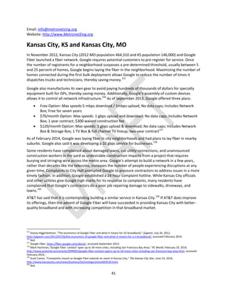 41
Email: info@metronetzing.org
Website: http://www.MetronetZing.org
Kansas City, KS and Kansas City, MO
In November 2012, Kansas City (2012 MO population 464,310 and KS population 146,000) and Google
Fiber launched a fiber network. Google requires potential customers to pre-register for service. Once
the number of registrants for a neighborhood surpasses a pre-determined threshold, usually between 5
and 25 percent of homes, Google begins laying the fiber in the neighborhood. Maximizing the number of
homes connected during the first bulk deployment allows Google to reduce the number of times it
dispatches trucks and technicians, thereby saving money.155
Google also manufactures its own gear to avoid paying hundreds of thousands of dollars for specialty
equipment built for ISPs, thereby saving money. Additionally, Google’s assembly of custom devices
allows it to control all network infrastructure.156
As of September 2013, Google offered three plans.
 Free Option: Max speeds:5 mbps download / 1mbps upload; No data caps; Includes Network
Box; Free for seven years
 $70/month Option: Max speeds: 1 gbps upload and download; No data caps; Includes Network
Box; 1 year contract; $300 waived construction fee
 $120/month Option: Max speeds: 1 gbps upload & download; No data caps; Includes Network
Box & Storage Box; 1 TV Box & full channel TV lineup; two-year contract157
As of February 2014, Google was laying fiber in city neighborhoods and had plans to lay fiber in nearby
suburbs. Google also said it was developing a 10 gbps service for businesses.158
Some residents have complained about damaged lawns, cut utility connections, and unannounced
construction workers in the yard as undesirable construction impacts from a project that requires
burying and stringing wire across the metro area. Google’s attempt to build a network in a few years,
rather than decades like the telecoms, increases the number of people experiencing disruptions at any
given time. Complaints to City Hall prompted Google to pressure contractors to address issues in a more
timely fashion. In addition, Google established a 24-hour complaint hotline. While Kansas City officials
and other utilities give Google high marks for its response to complaints, many residents have
complained that Google’s contractors do a poor job repairing damage to sidewalks, driveways, and
lawns.159
AT&T has said that it is contemplating building a similar service in Kansas City.160
If AT&T does improve
its offerings, then the advent of Google Fiber will have succeeded in providing Kansas City with better-
quality broadband and with increasing competition in that broadband market.
155
Stacey Higginbotham, “The economics of Google Fiber and what it means for US broadband,” Gigaom, July 26, 2012,
http://gigaom.com/2012/07/26/the-economics-of-google-fiber-and-what-it-means-for-u-s-broadband/, accessed February 2014.
156
Ibid.
157
Google Fiber, https://fiber.google.com/about/, accessed September 2013.
158
Mark Hachman,“Google Fiber ‘contest’ open up to 34 more cities, including San Francisco Bay Area,” PC World, February 19, 2014,
http://www.pcworld.com/article/2099005/google-fiber-contest-opens-up-to-34-more-cities-including-san-francisco-bay-area.html, accessed
February 2014..
159
Scott Canon, “Complaints mount as Google Fiber extends its reach in Kansas City,” The Kansas City Star, June 23, 2014,
http://www.kansascity.com/news/business/technology/article604534.html.
160
Ibid.
 