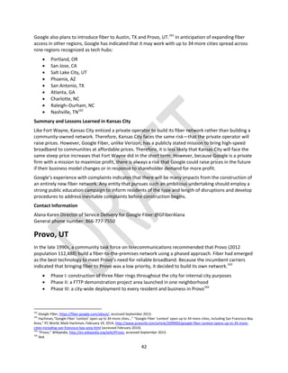 42
Google also plans to introduce fiber to Austin, TX and Provo, UT.161
In anticipation of expanding fiber
access in other regions, Google has indicated that it may work with up to 34 more cities spread across
nine regions recognized as tech hubs:
 Portland, OR
 San Jose, CA
 Salt Lake City, UT
 Phoenix, AZ
 San Antonio, TX
 Atlanta, GA
 Charlotte, NC
 Raleigh–Durham, NC
 Nashville, TN162
Summary and Lessons Learned in Kansas City
Like Fort Wayne, Kansas City enticed a private operator to build its fiber network rather than building a
community-owned network. Therefore, Kansas City faces the same risk—that the private operator will
raise prices. However, Google Fiber, unlike Verizon, has a publicly stated mission to bring high-speed
broadband to communities at affordable prices. Therefore, it is less likely that Kansas City will face the
same steep price increases that Fort Wayne did in the short term. However, because Google is a private
firm with a mission to maximize profit, there is always a risk that Google could raise prices in the future
if their business model changes or in response to shareholder demand for more profit.
Google’s experience with complaints indicates that there will be many impacts from the construction of
an entirely new fiber network. Any entity that pursues such an ambitious undertaking should employ a
strong public education campaign to inform residents of the type and length of disruptions and develop
procedures to address inevitable complaints before construction begins.
Contact Information
Alana Karen Director of Service Delivery for Google Fiber:@GFiberAlana
General phone number: 866-777-7550
Provo, UT
In the late 1990s, a community task force on telecommunications recommended that Provo (2012
population 112,488) build a fiber-to-the-premises network using a phased approach. Fiber had emerged
as the best technology to meet Provo’s need for reliable broadband. Because the incumbent carriers
indicated that bringing fiber to Provo was a low priority, it decided to build its own network.163
 Phase I: construction of three fiber rings throughout the city for internal city purposes
 Phase II: a FTTP demonstration project area launched in one neighborhood
 Phase III: a city-wide deployment to every resident and business in Provo164
161
Google Fiber, https://fiber.google.com/about/, accessed September 2013.
162
Hachman,“Google Fiber ‘contest’ open up to 34 more cities…” “Google Fiber ‘contest’ open up to 34 more cities, including San Francisco Bay
Area,” PC World, Mark Hachman, February 19, 2014, http://www.pcworld.com/article/2099005/google-fiber-contest-opens-up-to-34-more-
cities-including-san-francisco-bay-area.html (accessed February 2014).
163
“Provo,” Wikipedia, http://en.wikipedia.org/wiki/IProvo, accessed September 2013.
164
Ibid.
 