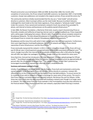 43
Phased construction occurred between 2004 and 2006. By December 2006, five months after
completion of construction, the iProvo network had 8,400 customers; by September 2007, it had 10,000
customers. Except new subdivisions not included in the original contract, iProvo served the entire city.165
The community task force initially recommended that the city use a "retail model" and sell service
directly to customers. Most municipal utilities use the retail model. Because incumbent telecoms
challenged the retail model at the Utah State Legislature, iProvo adopted a "wholesale model" instead.
Under this scenario, Provo owned and maintained a network it built; two private firms provided TV,
phone, and internet to homes and businesses via the publicly owned infrastructure.166
In late 2006, the Reason Foundation, a libertarian think-tank, issued a report characterizing iProvo as
financially unstable and ineffective at lowering internet costs or raising broadband use. Provo responded
with a white paper challenging that analysis. Mired in debt, Provo sold the almost-complete network to
Broadweave Networks. The deal allowed Broadweave to finance the purchase with a loan from Provo
and allowed Provo to reclaim the network if Broadweave defaulted on payments.167
Broadweave and the many firms with which it later merged were late with loan payments. Furthermore,
there were legal disputes involving Broadweave, the UTOPIA network with whom iProvo shared
ownership of some infrastructure, and the City of Provo.168
Provo eventually reacquired the network. In 2013, it sold its network to Google for $1. Provo still must
pay $3.3M per year in bond payments on approximately $39M in debt associated with capital costs.169
In
return, Google must offer free internet to all households and businesses after a $30 setup fee (Google
also will offer two higher-tier packages). In addition, Google must run the network for seven years.170
Since that time, Comcast has introduced a 250 mbps download / 50 mbps upload package for $70 per
month.171
According to people who follow the industry, Comcast dropped its prices by approximately 60
percent after the introduction of Google Fiber.172
For people in Provo, Google Fiber’s presence has
encouraged incumbents to improve their offerings; Provo’s residents benefit.
Summary and Lessons Learned in Provo
Initially, Provo followed a wholesale model. Like Burlington, Provo built and maintained a community-
owned network. Unlike Burlington, Provo did not offer service directly to customers. Instead, ISPs
offered service on the iProvo network. Like Burlington, Provo had debt problems. To ensure service for
its residents, Provo sold its network to Google in exchange for seven years of free service. The result is
that Provo now has a privately owned and operated network, like Kansas City and Fort Wayne. Unlike
those two cities, Provo also has debt associated with building a network even though it no longer owns
its network. The major lesson from the Provo example is that municipalities must pay close attention to
the financial details if they choose to build their own network, especially if debt financing is involved.
165
Ibid.
166
Ibid.
167
Ibid.
168
Jesse, “Google Fiber: The Deal that Keeps Getting Worse,”Free Utopia, http://www.freeutopia.org/category/iprovo/, accessed September
2013.
169
Davidson and Santorelli, “Head of the Class: Broadband in the United States.”
170
Jesse, “Google Fiber: The Deal that Keeps Getting Worse,” Free Utopia, http://www.freeutopia.org/category/iprovo/, accessed September
2013.
171
Anders Bylund, “My Brother’s Internet is Way Cheaper Than Mine –and Yours,” The Motely Fool, March 25, 2014,
http://www.fool.com/investing/general/2014/03/25/my-brothers-internet-is-way-cheaper-than-mine-and.aspx,, accessed April 2014.
172
Eric Lampland, Founder and Principal Consultant, Lookout Point Communications, Interview, June 10, 2014.
 