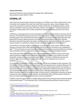 44
Contact Information
Alana Karen Director of Service Delivery for Google Fiber: @GFiberAlana
General phone number: 866-777-7550
UTOPIA, UT
Utah Telecommunications Open Infrastructure Agency, or UTOPIA, owns a fiber network built to serve
15 member cities: Brigham City, Cedar City, Cedar Hills, Centerville, Layton, Lindon, Midvale, Orem,
Payson, Perry, Riverton, Tremonton, Vineyard, and West Valley City. As of September 2013, services
were not available in Cedar City, Cedar Hills, Perry, Riverton, and Vineyard.173
Each participating city
contributes money based on the number of potential customers (population) and the cost to serve
them.174
UTOPIA has a unique governance structure that gives each city two opportunities to comment upon all
decisions. The top of the governance structure is the board, which includes a representative from each
participating city. Cities send either their city manager or a city council member depending upon their
government structure. Below the board is the Utah Infrastructure Agency (UIA), which oversees
operations and seeks financing for the project. Each city also has representation on the UIA, usually a
council member or a staff person. Below the UIA is the UTOPIA organization and its workers.175
One member municipality, Brigham City, operates an electric power, water, waste treatment, waste
collection, and storm drain utility systems and was the site of the first successful co-op, established in
1865.176
This local history of coops and public provision of infrastructure may have helped area residents
feel comfortable with this arrangement and willing to pursue a community broadband network.
Utah’s Municipal Cable Television and Public Telecommunications Services Act requires community-
owned networks to operate under a wholesale model. Separate retailers must market and sell the
bandwidth, provide customer service, and handle billing.177
Therefore, UTOPIA built and owns the
network; eight private internet service providers offer service to residential and commercial
customers.178
To ensure revenue generation, UTOPIA’s business plan includes two strategies for fiber expansion. The
first calls for UTOPIA to focus on serving businesses first and expand access to residents afterward. The
second calls for UTOPIA to lay fiber in coordination with other infrastructure projects. For example, as
new streets are built or existing streets undergo major rehabilitation, UTOPIA lays its fiber to minimize
costs associated with digging up streets to install conduit. Although UTOPIA pays to lay fiber in the
street, consumers must pay to connect the fiber to their premises. UTOPIA offers consumers the option
to lease or buy their connection to the network. As of November 2013, UTOPIA was 40 to 50 percent
built out overall and 80 to 90 percent built out in some municipalities.179
UTOPIA’s customers say the service is reliable. Many noted that they actually receive advertised upload
and download speeds.180
As of November 2013, UTOPIA was generating sufficient revenue to pay its
173
UTOPIA, http://www.utopianet.org/, accessed September 2013.
174
Jason Nau, West Valley City, UT, Interview, November 20, 2013.
175
Ibid.
176
UTOPIA.
177
Tony Semerad, “UTOPIA: World-class broadband, sky-high debt,” The Salt Lake Tribune, December 2, 2012.
178
UTOPIA.
179
Jason Nau, West Valley City, UT, Interview, November 20, 2013.
180
lgonzalez, “UTOPIA, For Better And Worse, Profiled,” Community Broadband Networks, Institute for Local Self-Reliance, January 6, 2013,
http://www.muninetworks.org/content/utopia-better-and-worse-profiled, accessed September 2013..
 