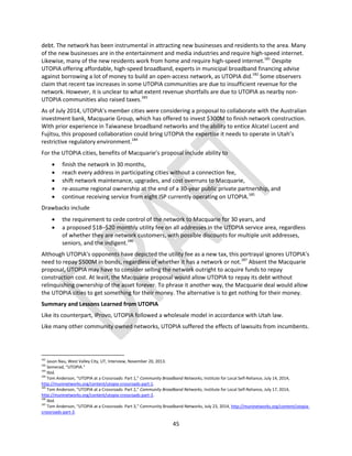 45
debt. The network has been instrumental in attracting new businesses and residents to the area. Many
of the new businesses are in the entertainment and media industries and require high-speed internet.
Likewise, many of the new residents work from home and require high-speed internet.181
Despite
UTOPIA offering affordable, high-speed broadband, experts in municipal broadband financing advise
against borrowing a lot of money to build an open-access network, as UTOPIA did.182
Some observers
claim that recent tax increases in some UTOPIA communities are due to insufficient revenue for the
network. However, it is unclear to what extent revenue shortfalls are due to UTOPIA as nearby non-
UTOPIA communities also raised taxes.183
As of July 2014, UTOPIA’s member cities were considering a proposal to collaborate with the Australian
investment bank, Macquarie Group, which has offered to invest $300M to finish network construction.
With prior experience in Taiwanese broadband networks and the ability to entice Alcatel Lucent and
Fujitsu, this proposed collaboration could bring UTOPIA the expertise it needs to operate in Utah’s
restrictive regulatory environment.184
For the UTOPIA cities, benefits of Macquarie’s proposal include ability to
 finish the network in 30 months,
 reach every address in participating cities without a connection fee,
 shift network maintenance, upgrades, and cost overruns to Macquarie,
 re-assume regional ownership at the end of a 30-year public private partnership, and
 continue receiving service from eight ISP currently operating on UTOPIA.185
Drawbacks include
 the requirement to cede control of the network to Macquarie for 30 years, and
 a proposed $18–$20 monthly utility fee on all addresses in the UTOPIA service area, regardless
of whether they are network customers, with possible discounts for multiple unit addresses,
seniors, and the indigent.186
Although UTOPIA’s opponents have depicted the utility fee as a new tax, this portrayal ignores UTOPIA’s
need to repay $500M in bonds, regardless of whether it has a network or not.187
Absent the Macquarie
proposal, UTOPIA may have to consider selling the network outright to acquire funds to repay
construction cost. At least, the Macquarie proposal would allow UTOPIA to repay its debt without
relinquishing ownership of the asset forever. To phrase it another way, the Macquarie deal would allow
the UTOPIA cities to get something for their money. The alternative is to get nothing for their money.
Summary and Lessons Learned from UTOPIA
Like its counterpart, iProvo, UTOPIA followed a wholesale model in accordance with Utah law.
Like many other community owned networks, UTOPIA suffered the effects of lawsuits from incumbents.
181
Jason Nau, West Valley City, UT, Interview, November 20, 2013.
182
Semerad, “UTOPIA.”
183
Ibid.
184
Tom Anderson, “UTOPIA at a Crossroads: Part 1,” Community Broadband Networks, Institute for Local Self-Reliance, July 14, 2014,
http://muninetworks.org/content/utopia-crossroads-part-1.
185
Tom Anderson, “UTOPIA at a Crossroads: Part 2,” Community Broadband Networks, Institute for Local Self-Reliance, July 17, 2014,
http://muninetworks.org/content/utopia-crossroads-part-2.
186
Ibid.
187
Tom Anderson, “UTOPIA at a Crossroads: Part 3,” Community Broadband Networks, July 23, 2014, http://muninetworks.org/content/utopia-
crossroads-part-3.
 