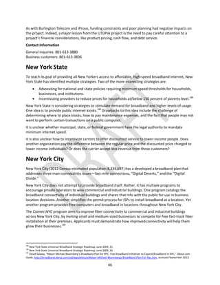 46
As with Burlington Telecom and iProvo, funding constraints and poor planning had negative impacts on
the project. Indeed, a major lesson from the UTOPIA project is the need to pay careful attention to a
project’s financial considerations, like product pricing, cash flow, and debt service.
Contact Information
General inquiries: 801-613-3880
Business customers: 801-613-3836
New York State
To reach its goal of providing all New Yorkers access to affordable, high-speed broadband internet, New
York State has identified multiple strategies. Two of the more interesting strategies are:
 Advocating for national and state policies requiring minimum speed thresholds for households,
businesses, and institutions.
 Incentivizing providers to reduce prices for households at/below 150 percent of poverty level.188
New York State is considering strategies to stimulate demand for broadband and higher levels of usage.
One idea is to provide public internet kiosks.189
Drawbacks to this idea include the challenge of
determining where to place kiosks, how to pay maintenance expenses, and the fact that people may not
want to perform certain transactions on a public computer.
It is unclear whether municipal, state, or federal government have the legal authority to mandate
minimum internet speed.
It is also unclear how to incentivize carriers to offer discounted service to lower-income people. Does
another organization pay the difference between the regular price and the discounted price charged to
lower income individuals? Or does the carrier accept less revenue from those customers?
New York City
New York City (2012 Census-estimated population 8,336,697) has a developed a broadband plan that
addresses three main connectivity issues—last-mile connections, “Digital Deserts,” and the “Digital
Divide.”
New York City does not attempt to provide broadband itself. Rather, it has multiple programs to
encourage private operators to wire commercial and industrial buildings. One program catalogs the
broadband connectivity of individual buildings and shares that info with the public for use in business
location decisions. Another simplifies the permit process for ISPs to install broadband at a location. Yet
another program provides free computers and broadband in locations throughout New York City.
The ConnectNYC program aims to improve fiber connectivity to commercial and industrial buildings
across New York City, by inviting small and medium-sized businesses to compete for free fast-track fiber
installation at their premises. Applicants must demonstrate how improved connectivity will help them
grow their businesses.190
188
New York State Universal Broadband Strategic Roadmap, June 2009, 21.
189
New York State Universal Broadband Strategic Roadmap, June 2009, 26.
190
David Salway, “Mayor Michael Bloomberg's Broadband Plan for NYC: Five Broadband Initiatives to Expand Broadband in NYC,” About.com
Guide, http://broadband.about.com/od/legislation/a/Mayor-Michael-Bloombergs-Broadband-Plan-For-Nyc.htm, accessed September 2013.
 