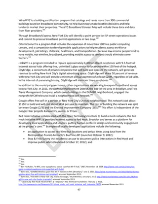 47
WiredNYC is a building certification program that catalogs and ranks more than 300 commercial
buildings based on broadband connectivity, to help businesses make location decisions and help
landlords market their properties. The NYC Broadband Connect Map will include these data and data
from fiber providers.191
Through Broadband Express, New York City will identify a point person for ISP street-operations issues
and commit to process broadband permit applications in two days.192
CitizenConnect is a program that includes the expansion of more than 100 free public computing
centers, and a competition to develop mobile applications to help residents access workforce
development, job listings, childcare, healthcare, and transportation. Because low-income people tend to
have mobile, not wireline, broadband, providing mobile access to services should eliminate some
barriers.193
LinkNYC is a program intended to replace approximately 6,400 on-street payphones with 9.5-foot tall
internet access hubs offering free, unlimited 1 gbps service to locations within 150 feet of the hotspot.
CityBridge, a consortium of private companies that will build and operate the network, will generate
revenue by selling New York City’s digital advertising space. CityBridge will share 50 percent of revenue
with New York City and will provide a minimum annual payment of at least $20M, regardless of ad sales.
In the interest of preserving history, CityBridge will maintain three payphones.194
In addition to the municipal government, other organizations are working to expand broadband access
in New York City. In 2011, the DUMBO Improvement District, the BID for the area in Brooklyn, and Two
Trees Management Company, which owns buildings in the DUMBO neighborhood, engaged the
nonprofit NYCWireless to install a neighborhood wifi network.195
Google offers free wifi in a portion of New York City's Chelsea neighborhood. This network cost about
$115K to build and will cost about $45K per year to maintain. The cost of building the network was split
between Google (2/3) and the Chelsea Improvement Company (1/3).196
This effort is independent of the
Google Fiber projects Kansas City, Austin, or Provo.
Red Hook Initiative collaborated with the Open Technology Institute to build a mesh network, the Red
Hook Initiative WiFi. It provides internet access to Red Hook, Brooklyn and serves as a platform for
developing local applications and services, putting human-centered design and community engagement
at the project’s core.197
Examples of locally developed applications include the following:
 an application to access real-time bus locations and arrival times using data from the
Metropolitan Transit Authority’s BusTime API (launched October 9, 2012);
 Stop & Frisk Survey that residents can use to document police interactions in Red Hook and
improve public safety (launched October 17, 2012); and
191
Ibid.
192
Ibid.
193
Ibid.
194
Ben Fox Rubin, “In NYC, once a payphone, soon a superfast Wi-Fi hub,” CNET, November 18, 2014, http://www.cnet.com/au/news/nyc-
plans-to-reboot-payphones-into-superfast-wi-fi-hubs/.
195
Esme Vos, “DUMBO Wireless: giant free Wi-Fi hotzone in NYC (Brooklyn),” June 2, 2011, http://www.muniwireless.com/2011/06/02/dumbo-
wireless-giant-free-wifi-hotzone-nyc-brooklyn/, accessed September 2013..
196
Esme Vos, “Free WiFi in New York City, thanks to Google,” MuniWireless, January 8, 2013, http://www.muniwireless.com/2013/01/08/free-
wifi-in-new-york-city-thanks-to-google/, accessed September 2013.
197
“Case Study: Red Hook Initiative WiFi & Tidepools,” New American Foundation, February 1, 2013,
http://oti.newamerica.net/blogposts/2013/case_study_red_hook_initiative_wifi_tidepools-78575, accessed November 2013.
 