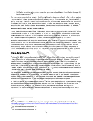 48
 RHI Radio, an online radio station streaming content produced by the Youth Radio Group at RHI
(under development).198
The community expanded the network significantly following Superstorm Sandy in fall 2012, to replace
communications infrastructure rendered obsolete by the storm. Text messaging was the most widely—
and in some cases the only—means of communication for neighborhood residents after the storm. OTI
developed RHI Status to allow residents to text their location and needs to a contact number, which
automatically maps the information with threaded discussion so community members can respond.199
Summary and Lessons Learned in New York City
Unlike the other cities surveyed, New York City did not pursue the construction and operation of a fiber
network, either by itself, or by a private firm, or as part of a public–private partnership. Instead, New
York City developed programs to encourage the private sector to expand broadband. In affluent areas
like Chelsea and gentrifying areas like DUMBO, these programs appear partly successful.
Although the city-sponsored programs are innovative, low-cost ways to expand broadband access, their
impact is limited and NYC residents and businesses are still at the mercy of private-sector telecom firms.
Furthermore, these programs do not seem to have prompted broadband expansion to less affluent
areas, leaving people in those areas to devise other means to acquire the broadband they need, as
shown in the Red Hook example. On the plus side, NYC’s programs are transferable to other locations.
Philadelphia, PA
Philadelphia (2012 estimated population 1,547,607) followed the public–private partnership model. It
retained EarthLink to build and operate a city-owned wifi network. Nonprofit Wireless Philadelphia
handled oversight and connected lower income residents to the network. EarthLink provided free
wireless access to government, schools, and other entities, while market-rate customers paid $20 per
month and 25,000 people in low-income households paid $10 per month. The 15-square mile proof of
concept network launched in 2005, with full build-out of a 135-square-mile citywide system planned for
completion in 2007. EarthLink never expanded the network.200
The agreement between Wireless Philadelphia and EarthLink imposed several restrictions that made it
very difficult for EarthLink to earn a profit. For example, EarthLink had to pay Wireless Philadelphia 5
percent of each subscriber fee or $1 per subscriber, whichever was greater. EarthLink had to leave its
network open for competitors to use and provide 1 mbps upload and download speeds.201
In June 2008, EarthLink ceased providing service.202
At the time, the project was 30 percent over budget,
and a functional wireless system would have required twice the access points per square mile than
planned. Eventually, EarthLink laid off more than 50 percent of its workforce, making failure
inevitable.203
In web chatter about the network soon after its demise, consumers complained about
198
Ibid.
199
Ibid.
200
Dan Meyer, “RCR Wireless News MBB Philadelphia: City continues struggle with muni Wi-Fi,” RCR Wireless News, June 29, 2011,
http://www.rcrwireless.com/article/20110629/rcrevents/rcr-wireless-news-mbb-philadelphia-city-continues-struggle-with-muni-wi-fi/,
accessed September 2013..
201
Null “Municipal Broadband: History’s Guide,” 41.
202
Ibid.
203
Null “Municipal Broadband: History’s Guide,” 42.
 