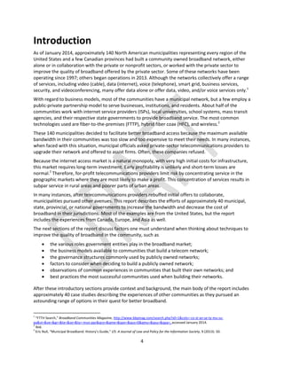 4
Introduction
As of January 2014, approximately 140 North American municipalities representing every region of the
United States and a few Canadian provinces had built a community owned broadband network, either
alone or in collaboration with the private or nonprofit sectors, or worked with the private sector to
improve the quality of broadband offered by the private sector. Some of these networks have been
operating since 1997; others began operations in 2013. Although the networks collectively offer a range
of services, including video (cable), data (internet), voice (telephone), smart grid, business services,
security, and videoconferencing, many offer data alone or offer data, video, and/or voice services only.1
With regard to business models, most of the communities have a municipal network, but a few employ a
public-private partnership model to serve businesses, institutions, and residents. About half of the
communities work with internet service providers (ISPs), local universities, school systems, mass transit
agencies, and their respective state governments to provide broadband service. The most common
technologies used are fiber-to-the-premises (FTTP), hybrid fiber coax (HFC), and wireless.2
These 140 municipalities decided to facilitate better broadband access because the maximum available
bandwidth in their communities was too slow and too expensive to meet their needs. In many instances,
when faced with this situation, municipal officials asked private-sector telecommunications providers to
upgrade their network and offered to assist firms. Often, these companies refused.
Because the internet access market is a natural monopoly, with very high initial costs for infrastructure,
this market requires long-term investment. Early profitability is unlikely and short-term losses are
normal.3
Therefore, for-profit telecommunications providers limit risk by concentrating service in the
geographic markets where they are most likely to make a profit. This concentration of services results in
subpar service in rural areas and poorer parts of urban areas.
In many instances, after telecommunications providers rebuffed initial offers to collaborate,
municipalities pursued other avenues. This report describes the efforts of approximately 40 municipal,
state, provincial, or national governments to increase the bandwidth and decrease the cost of
broadband in their jurisdictions. Most of the examples are from the United States, but the report
includes the experiences from Canada, Europe, and Asia as well.
The next sections of the report discuss factors one must understand when thinking about techniques to
improve the quality of broadband in the community, such as
 the various roles government entities play in the broadband market;
 the business models available to communities that build a telecom network;
 the governance structures commonly used by publicly owned networks;
 factors to consider when deciding to build a publicly owned network;
 observations of common experiences in communities that built their own networks; and
 best practices the most successful communities used when building their networks.
After these introductory sections provide context and background, the main body of the report includes
approximately 40 case studies describing the experiences of other communities as they pursued an
astounding range of options in their quest for better broadband.
1
“FTTH Search,” Broadband Communities Magazine, http://www.bbpmag.com/search.php?s0=1&cols=-co-st-an-se-ty-mu-su-
pa&st=&ve=&gr=&te=&se=&ty=-mun-ppr&qco=&qme=&qan=&qus=0&qmu=&qsu=&qpa=, accessed January 2014.
2
Ibid.
3
Eric Null, “Municipal Broadband: History’s Guide,” I/S: A Journal of Law and Policy for the Information Society, 9 (2013): 50.
 