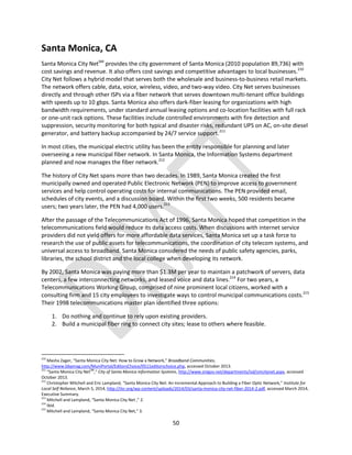 50
Santa Monica, CA
Santa Monica City NetSM
provides the city government of Santa Monica (2010 population 89,736) with
cost savings and revenue. It also offers cost savings and competitive advantages to local businesses.210
City Net follows a hybrid model that serves both the wholesale and business-to-business retail markets.
The network offers cable, data, voice, wireless, video, and two-way video. City Net serves businesses
directly and through other ISPs via a fiber network that serves downtown multi-tenant office buildings
with speeds up to 10 gbps. Santa Monica also offers dark-fiber leasing for organizations with high
bandwidth requirements, under standard annual leasing options and co-location facilities with full rack
or one-unit rack options. These facilities include controlled environments with fire detection and
suppression, security monitoring for both typical and disaster risks, redundant UPS on AC, on-site diesel
generator, and battery backup accompanied by 24/7 service support.211
In most cities, the municipal electric utility has been the entity responsible for planning and later
overseeing a new municipal fiber network. In Santa Monica, the Information Systems department
planned and now manages the fiber network.212
The history of City Net spans more than two decades. In 1989, Santa Monica created the first
municipally owned and operated Public Electronic Network (PEN) to improve access to government
services and help control operating costs for internal communications. The PEN provided email,
schedules of city events, and a discussion board. Within the first two weeks, 500 residents became
users; two years later, the PEN had 4,000 users.213
After the passage of the Telecommunications Act of 1996, Santa Monica hoped that competition in the
telecommunications field would reduce its data access costs. When discussions with internet service
providers did not yield offers for more affordable data services, Santa Monica set up a task force to
research the use of public assets for telecommunications, the coordination of city telecom systems, and
universal access to broadband. Santa Monica considered the needs of public safety agencies, parks,
libraries, the school district and the local college when developing its network.
By 2002, Santa Monica was paying more than $1.3M per year to maintain a patchwork of servers, data
centers, a few interconnecting networks, and leased voice and data lines.214
For two years, a
Telecommunications Working Group, comprised of nine prominent local citizens, worked with a
consulting firm and 15 city employees to investigate ways to control municipal communications costs.215
Their 1998 telecommunications master plan identified three options:
1. Do nothing and continue to rely upon existing providers.
2. Build a municipal fiber ring to connect city sites; lease to others where feasible.
210
Masha Zager, “Santa Monica City Net: How to Grow a Network,” Broadband Communities,
http://www.bbpmag.com/MuniPortal/EditorsChoice/0511editorschoice.php, accessed October 2013.
211
“Santa Monica City NetSM
,” City of Santa Monica Information Systems, http://www.smgov.net/departments/isd/smcitynet.aspx, accessed
October 2013.
212
Christopher Mitchell and Eric Lampland, “Santa Monica City Net: An Incremental Approach to Building a Fiber Optic Network,” Institute for
Local Self Reliance, March 5, 2014, http://ilsr.org/wp-content/uploads/2014/03/santa-monica-city-net-fiber-2014-2.pdf, accessed March 2014,
Executive Summary.
213
Mitchell and Lampland, “Santa Monica City Net ,” 2.
214
Ibid.
215
Mitchell and Lampland, “Santa Monica City Net,” 3.
 