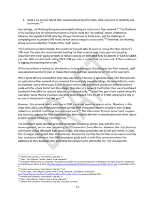 51
3. Build a full-service hybrid fiber-coaxial network to offer video, data, and voice to residents and
businesses.216
Interestingly, the Working Group recommended building an institutional fiber network.217
The likelihood
of increasing prices for telecommunications services made the “do nothing” option unattractive.
Likewise, the expected $35M price tag, 10-year timeframe to break even, and the challenge of
competing with incumbent ISPS made the full-service network unattractive.218
Therefore, the Working
Group recommended the “middle of the road” option.
The Telecommunications Master Plan predicted it would take 10 years to recoup the fiber network’s
$2M cost. The plan also recommended building the fiber network over three years and coupling
expansion with other capital projects to reduce costs by an estimated 30 to 55 percent or $30K to $100K
per mile. With conduit itself costing $2K to $9K per mile, it is clear that the main cost of fiber installation
is digging and repairing the streets.219
While Santa Monica fleshed out the details on its long-term goal of building its own fiber network, staff
also advanced an interim plan to reduce their costs and their dependency on ISPs in the near term.
When Santa Monica renewed the local cable operator’s franchise, it agreed to lease from that operator
an institutional fiber network that connected 43 municipally owned buildings, the school district, and a
local college. Santa Monica paid $530K in construction costs but shared operations and maintenance
costs with the school district and the college. Operation of a network itself rather than use of purchased
bandwidth from ISPs has reduced telecom costs dramatically.220
In the first year of the leased network’s
operation, Santa Monica’s telecom operating costs dropped from $1.3M to $700K, allowing the City to
recoup its investment in the first year.221
However, this network, which went live in 2002, could not serve the private sector. Therefore, in the
years since 2002, Santa Monica reinvested savings from the leased network to build its own 10 gbps
network on which it could serve non-municipal users.222
The Information Systems department mapped
key locations targeted for fiber installation and then installed the fiber in coordination with other capital
projects to save money on trenching costs.223
The incumbent cable operator provided reasonable residential service, and, with the city’s
encouragement, Verizon was completing its FiOS network in Santa Monica. However, the city’s business
community lacked affordable high-speed access; 100 mbps bandwidth cost $3,500 per month. In 2006,
the city began leasing dark fiber to businesses. Because the monthly fees for fiber access were relatively
low, businesses with more than 2000 employees gladly paid to build fiber connections from the
backbone to their buildings, thus extending the network at no cost to the city. The city owns the
216
Mitchell and Lampland, “Santa Monica City Net,” 4.
217
Zager, “Santa Monica City Net: How to Grow a Network.”
218
Christopher Mitchell and Eric Lampland, “Santa Monica City Net: An Incremental Approach to Building a Fiber Optic Network,” Institute for
Local Self Reliance, March 5, 2014, http://ilsr.org/wp-content/uploads/2014/03/santa-monica-city-net-fiber-2014-2.pdf, accessed March 2014,
4.
219
Mitchell and Lampland, “Santa Monica City Net,” 5,12.
220
Masha Zager, “Santa Monica City Net: How to Grow a Network,” Broadband Communities,
http://www.bbpmag.com/MuniPortal/EditorsChoice/0511editorschoice.php, accessed October 2013.
221
Mitchell and Lampland, “Santa Monica City Net,” 8.
222
Zager, “Santa Monica City Net: How to Grow a Network.”
223
Mitchell and Lampland, “Santa Monica City Net,” Executive Summary.
 