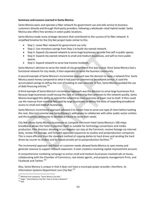 53
Summary and Lessons Learned in Santa Monica
Santa Monica owns and operates a fiber network for government use and sells service to business
customers directly and through third-party providers, following a wholesale–retail hybrid model. Santa
Monica also offers free wireless in select public locations.
Santa Monica made many strategic decisions that contributed to the success of its fiber network. A
simplified timeline for the City Net project looks similar to this:
 Step 1: Lease fiber network for government use only.
 Step 2: Use monetary savings from Step 1 to build city-owned network.
 Step 3: Expand city-owned network to serve large businesses; provide free wifi in public spaces.
 Step 4: Expand city-owned network to small and medium businesses, and wifi to more public
spaces.
 Step 5: Expand network to serve low-income residents.
Santa Monica’s decision to serve the needs of city government first was crucial. Once Santa Monica had a
functional network for city needs, it then expanded to serve the business community.
A second example of Santa Monica’s incremental approach was the decision to lease a network first. Santa
Monica saved money compared to what it had paid for commercial broadband service. It used the
accumulated savings to defray the cost of building its own network. In fact, Santa Monica avoided the use
of debt financing entirely.232
A third example of Santa Monica’s incremental approach was the decision to serve large businesses first.
Because large businesses could recoup the cost of connecting their premises to the network quickly, Santa
Monica leveraged this ability to extend the network to more premises at lower cost to itself. It then could
use the revenue from monthly fees paid by large businesses to defray the costs of expanding broadband
access to small and medium businesses.
Santa Monica’s incremental approach allowed it to master how to serve one type of client before tackling
the next. Also instrumental was Santa Monica’s willingness to collaborate with other public-sector entities
and the business community to develop products to serve their needs.
City Net allows Santa Monica businesses to compete. Fairmont Hotel Santa Monica’s 100 mbps
broadband allows the hotel to position itself as suitable for technology conventions and media
production. Film directors shooting in Los Angeles can stay at the Fairmont, receive footage via internet
daily, review the footage, and forward approved sequences to studios and postproduction companies.
This is more efficient than the standard method of copying dailies to hard drives and sending the hard
drives by courier to studios and by leased private jet to postproduction facilities.233
The incremental approach and focus on customer needs allowed Santa Monica to save money and
generate revenue to support network expansion. It even created a revolving capital improvement account.
A comprehensive marketing campaign to entice small and medium businesses involved ads on buses,
collaborating with the Chamber of Commerce, real estate agents, and property management firms, and
Facebook and Twitter.234
Also, Santa Monica is unique in that it does not have a municipal power provider; therefore, its
Information Systems Department runs City Net.235
232
Mitchell and Lampland, “Santa Monica City Net.”
233
Zager, “Santa Monica City Net: How to Grow a Network.”
234
Ibid.
 