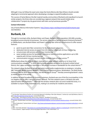 54
Although it may not follow the exact same steps that Santa Monica did, New Orleans should consider
adapting its incremental approach when developing a strategy to expand broadband access.
The success of Santa Monica City Net inspired nearby communities of Burbank and Long Beach to launch
similar projects; the three cities are considering a regional network that would initially serve
collaborative IT projects by city government with later use by businesses possible.236
Contact Information
City of Santa Monica Information Systems: http://www.smgov.net/departments/isd/smcitynet.aspx
310-458-8411
Burbank, CA
Through its municipal utility, Burbank Water and Power, Burbank (2010 population 103,340), provides
broadband service directly to businesses. The service, branded as Optical Network Enterprise Burbank237
or ONEBurbank, uses Burbank Water and Power’s existing fiber ethernet infrastructure to offer several
features:
 point-to-point dark fiber connections for Burbank-based companies,
 dedicated internet access at speeds from 20 mbps to 1 Gbps with 24-hour monitoring,
 virtual private LAN services with 24-hour monitoring,
 wave Lambda services for bandwidth intensive or latency sensitive applications up to 10G
capacity with 24-hour monitoring, and
 communication transport services to offer multiple types of video service.238
ONEBurbank allows the utility to obtain revenue from under-utilized capacity on its Smart Grid
communications network.239
In 2012, ONE Burbank extended service to the Burbank Unified School
District; the 1 gbps connection represents a 700 percent increase in bandwidth for the school district.240
The network allows Burbank to attract and retain many media conglomerates as employers, including
ABC Television, Bravo, Cartoon Network, Clear Channel Communications, Nickelodeon, The Walt Disney
Company, Warner Bros. Entertainment, and Warner Music Group241
thereby cementing Burbank’s status
as media capital of the world.
In addition to retail broadband for business customers, Burbank was one of the first municipalities in the
Los Angeles area to offer a wireless hotspot network. The free network covers a 34-block area with
approximately 30K employees.242
Although the wireless network does not serve residential areas, it is
available to anyone in the downtown area, making it an amenity for residents and visitors.
235
Lisa Gonzalez,“Santa Monica City Net: An Incremental Approach to Building a Fiber Optic Network,” Institute for Local Self-Reliance, March 5,
2014, http://ilsr.org/santa-monica-city-net/, accessed March 2014.
236
Masha Zager, “Santa Monica City Net: How to Grow a Network,” Broadband Communities,
http://www.bbpmag.com/MuniPortal/EditorsChoice/0511editorschoice.php, accessed October 2013.
237
“Services,” Burbank Water and Power, http://www.burbankwaterandpower.com/one-burbank-new/one-services, accessed October 2013.
238
Ibid.
239
“About OneBurbank,” Burbank Water and Power, http://www.burbankwaterandpower.com/one-burbank-new/about-oneburbank, accessed
October 2013.
240
Ibid.
241
MRV, “Case Study: Burbank,” http://www.mrv.com/sites/default/files/case_studies/us_pdfs/mrv-cs-burbank.pdf, accessed January 2015, 1.
242
Cheris Carpenter, “Digital Dystopia: Overcoming Digital Deprivation in the United States,” 12.
 