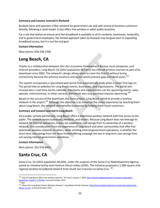 55
Summary and Lessons Learned in Burbank
Burbank owns and operates a fiber network for government use and sells service to business customers
directly, following a retail model. It also offers free wireless in select public locations.
For a city that wishes to ensure very fast broadband is available to all its residents, businesses, nonprofits,
and to government employees, the limited approach taken by Burbank may be good start to expanding
broadband access, but it is not the end goal.
Contact Information
Main phone: 818-238-3700
Long Beach, CA
Thanks to a collaboration between the city’s Economic Development Bureau, local companies, and
internet providers, Long Beach, CA (2012 population 467,892) has offered wireless internet to part of its
downtown since 2002. The network’s design allows users to roam the District without losing
connectivity because the antenna locations and access points prevent gaps and dead zones.243
The system incorporates a specialized web portal that automatically loads when a visitor first logs on.
The portal links to websites for Long Beach events, businesses, and organizations. The portal also
incorporates a real-time events calendar; merchants and organizations can list upcoming events, sales,
specials, entertainment, or other services. Merchants also may purchase impulse advertising.244
Based on the success of the downtown Hot Zone project, Long Beach opted to provide a wireless
network in the airport.245
Although the objective is to maximize the visitor experience by teaching them
about Long Beach, the network also benefits businesses by helping them reach customers.
Summary and Lessons Learned in Long Beach
Via a public–private partnership, Long Beach offers a downtown wireless network with free access to the
public. The network serves businesses, residents, and visitors. Because Long Beach does not leverage its
network for internal operations, it does not experience cost savings from its ownership of a wireless
network. One consideration from the experience of Long Beach and other communities that offer free
downtown wireless networks to others, while omitting internal government operations, is whether the
short-term cost savings from the more limited offering outweigh the loss in long-term cost savings from
not serving internal government operations.
Contact Information
Main phone: 562-570-6455
Santa Cruz, CA
Santa Cruz, CA (2011 population 60,049), under the auspices of the Santa Cruz Redevelopment Agency,
joined an initiative led by Joint Venture Silicon Valley (JVSV). The initiative proposed a 1,500-square mile
regional wireless broadband network from South San Francisco to Santa Cruz. 246
243
“City of Long Beach offers free wireless internet,” M-Travel, January 7, 2003, http://www.longbeachportals.com/press-clippings/m-
Travel2/m-Travel2-1-7-03.htm, accessed October 2013.
244
Ibid.
245
“About the Long Beach Airport Wireless Hotzone,” Long Beach Portals Hotzone, http://www.longbeachportals.com/wireless/airport/ap-
about_us.htm, accessed October 2013.
 