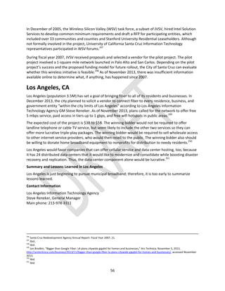 56
In December of 2005, the Wireless Silicon Valley (WSV) task force, a subset of JVSV, hired Intel Solution
Services to develop common minimum requirements and draft a RFP for participating entities, which
included over 33 communities and counties and Stanford University Residential Leaseholders. Although
not formally involved in the project, University of California Santa Cruz Information Technology
representatives participated in WSV forums.247
During fiscal year 2007, JVSV received proposals and selected a vendor for the pilot project. The pilot
project involved a 1-square mile network launched in Palo Alto and San Carlos. Depending on the pilot
project’s success and the proposed funding model for future rollout, the City of Santa Cruz can evaluate
whether this wireless initiative is feasible.248
As of November 2013, there was insufficient information
available online to determine what, if anything, has happened since 2007.
Los Angeles, CA
Los Angeles (population 3.5M) has set a goal of bringing fiber to all of its residents and businesses. In
December 2013, the city planned to solicit a vendor to connect fiber to every residence, business, and
government entity “within the city limits of Los Angeles" according to Los Angeles Information
Technology Agency GM Steve Reneker. As of November 2013, plans called for the network to offer free
5 mbps service, paid access in tiers up to 1 gbps, and free wifi hotspots in public areas.249
The expected cost of the project is $3B to $5B. The winning bidder would not be required to offer
landline telephone or cable TV service, but seem likely to include the other two services so they can
offer more lucrative triple-play packages. The winning bidder would be required to sell wholesale access
to other internet service providers, who would then resell to the public. The winning bidder also should
be willing to donate home broadband equipment to nonprofits for distribution to needy residents.250
Los Angeles would favor companies that can offer cellular service and data center hosting, too, because
it has 24 distributed data centers that it would like to modernize and consolidate while boosting disaster
recovery and replication. Thus, the data center component alone would be lucrative.251
Summary and Lessons Learned in Los Angeles
Los Angeles is just beginning to pursue municipal broadband; therefore, it is too early to summarize
lessons learned.
Contact Information
Los Angeles Information Technology Agency
Steve Reneker, General Manager
Main phone: 213-978-3311
246
Santa Cruz Redevelopment Agency Annual Report: Fiscal Year 2007, 21.
247
Ibid..
248
Ibid.
249
Jon Brodkin, “Bigger than Google Fiber: LA plans citywide gigabit for homes and businesses,” Ars Technica, November 5, 2013,
http://arstechnica.com/business/2013/11/bigger-than-google-fiber-la-plans-citywide-gigabit-for-homes-and-businesses/, accessed November
2013.
250
Ibid.
251
Ibid.
 