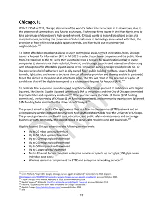 57
Chicago, IL
With 2.715M in 2013, Chicago also some of the world’s fastest internet access in its downtown, due to
the presence of commodities and futures exchanges. Technology firms locate in the River North area to
take advantage of downtown’s high-speed network. Chicago wants to expand broadband access via
many initiatives, including the conversion of industrial zones to technology zones wired with fiber, the
provision of free wifi in select public spaces citywide, and fiber build-out in underserved
neighborhoods.252
To foster affordable broadband access in seven commercial areas, termed Innovation Zones, Chicago
issued a Request for Information (RFI) in fall 2012 to collect input from companies and the public. Ideas
from 24 responses to the RFI were then used to develop a Request for Qualifications (RFQ) to invite
companies to demonstrate their technical, financial, and strategic capacity and interest in collaborating
with Chicago to offer affordable gigabit access in the Innovation Zones. Chicago would provide no- or
low-cost access to infrastructure such as city-owned fiber, public building rooftops, sewers, freight
tunnels, light poles, and more to decrease the cost of service provision and thereby enable its partner(s)
to sell the service to the public at an affordable price. The RFQ will result in the selection of a pool of
candidates that will be eligible to respond to a subsequent Request for Proposal (RFP).253
To facilitate fiber expansion to underserved neighborhoods, Chicago planned to collaborate with Gigabit
Squared, like Seattle. Gigabit Squared committed $5M to the project and the City of Chicago committed
to provide fiber and regulatory assistance.254
Other partners were the State of Illinois ($2M funding
committed), the University of Chicago ($1M funding committed), and community organizations (planned
$1M funding to be solicited by the University of Chicago).255
The project aimed to deploy Chicago’s excess fiber in a fiber-to-the-premises (FTTP) network and an
accompanying wireless network to serve nine Mid-south neighborhoods near the University of Chicago.
The project goal was to spur health care, education, and public safety advancements and encourage
business growth. Ultimately, the project hoped to serve 210K residents and 10K businesses.256
Gigabit Squared Chicago advertised the following service levels:
 Up to 20 mbps upload/download
 Up to 50 mbps upload/download
 Up to 100 mbps upload/download
 Up to 250 mbps upload/download
 Up to 500 mbps upload/download
 Up to 1 gbps upload/download
 Metro Ethernet Forum compliant enterprise services at speeds up to 1 gbps (100 gbps on an
individual case basis)
 Wireless service to complement the FTTP and enterprise networking services257
252
Kevin Fitchard, “Inspired by Google, Chicago pursues gigabit broadband,” September 24, 2012, Gigaom,
http://gigaom.com/2012/09/24/inspired-by-google-chicago-pursues-gigabit-broadband/, accessed October 2013.
253
City of Chicago, Press Release, February 9, 2013, accessed February 2014.
254
Gigabit Squared,” Wikipedia, http://en.wikipedia.org/wiki/Gigabit_Squared, accessed October 2013.
255
Fitchard, “Gigabit Squared plans fiber broadband for Chicago’s south side.”
256
Gigabit Chicago, http://gigabit-chicago.com/, accessed October 2013.
257
Ibid.
 