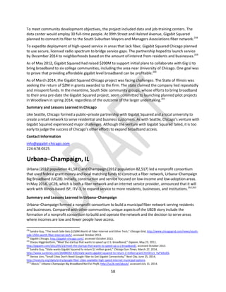 58
To meet community development objectives, the project included data and job-training centers. The
data center would employ 30 full-time people. At 99th Street and Halsted Avenue, Gigabit Squared
planned to connect its fiber to the South Suburban Mayors and Managers Associations fiber network.258
To expedite deployment of high-speed service in areas that lack fiber, Gigabit Squared Chicago planned
to use secure, licensed radio spectrum to bridge service gaps. The partnership hoped to launch service
by December 2014 to neighborhoods based on the amount of interest from residents and businesses.259
As of May 2012, Gigabit Squared had raised $200M to support initial plans to collaborate with Gig U to
bring broadband to six college communities, including the area near University of Chicago. One goal was
to prove that providing affordable gigabit level broadband can be profitable.260
As of March 2014, the Gigabit Squared Chicago project was facing challenges. The State of Illinois was
seeking the return of $2M in grants awarded to the firm. The state claimed the company lied repeatedly
and misspent funds. In the meantime, South Side community groups, whose efforts to bring broadband
to their area pre-date the Gigabit Squared project, seem committed to launching planned pilot projects
in Woodlawn in spring 2014, regardless of the outcome of the larger undertaking.261
Summary and Lessons Learned in Chicago
Like Seattle, Chicago formed a public–private partnership with Gigabit Squared and a local university to
create a retail network to serve residential and business customers. As with Seattle, Chicago’s venture with
Gigabit Squared experienced major challenges. Although the venture with Gigabit Squared failed, it is too
early to judge the success of Chicago’s other efforts to expand broadband access.
Contact Information
info@gigabit-chicago.com
224-678-0325
Urbana–Champaign, IL
Urbana (2012 population 41,581) and Champaign (2012 population 82,517) led a nonprofit consortium
that used federal grant money and local matching funds to construct a fiber network, Urbana–Champaign
Big Broadband (UC2B). Initially, construction and service focused on low-income and low-adoption areas.
In May 2014, UC2B, which is both a fiber network and an internet service provider, announced that it will
work with Illinois-based ISP, iTV-3, to expand service to more residents, businesses, and institutions.262,263
Summary and Lessons Learned in Urbana–Champaign
Urbana–Champaign formed a nonprofit consortium to build a municipal fiber network serving residents
and businesses. Compared with other communities, unique aspects of the UB2B story include the
formation of a nonprofit consortium to build and operate the network and the decision to serve areas
where incomes are low and fewer people have access.
258
Sandra Guy, “The South Side Gets $150M Worth of Fiber Internet and Other Tech,” Chicago Grid, http://www.chicagogrid.com/news/south-
side-150m-worth-fiber-internet-tech/, accessed October 2013.
259
Gigabit Chicago, http://gigabit-chicago.com/, accessed October 2013.
260
Stacey Higginbottom, “Meet the startup that wants to speed up U.S. broadband,” Gigaom, May 23, 2012,
http://gigaom.com/2012/05/23/meet-the-startup-that-wants-to-speed-up-u-s-broadband/, accessed October 2013.
261
Sandra Guy, “State wants Gigabit Squared to return $2 million grant,” Chicago Sun-Times, March 27, 2014,
http://www.suntimes.com/26484032-420/state-wants-gigabit-squared-to-return-2-million-grant.html#.U1_hyFVdUZQ.
262
Denise Linn, “Small Cities Don’t Need Google Fiber to Get Gigabit Connectivity,” Next City, June 25, 2014,
http://nextcity.org/daily/entry/google-fiber-cities-available-high-speed-internet-municipal-options.
263
“About,” Urbana–Champaign Big Broadband Not For Profit, http://uc2b.net/about/, accessed July 11, 2014.
 