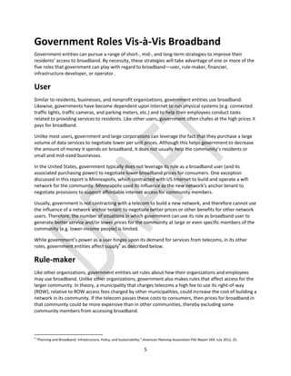 5
Government Roles Vis-à-Vis Broadband
Government entities can pursue a range of short-, mid-, and long-term strategies to improve their
residents’ access to broadband. By necessity, these strategies will take advantage of one or more of the
five roles that government can play with regard to broadband—user, rule-maker, financier,
infrastructure developer, or operator.
User
Similar to residents, businesses, and nonprofit organizations, government entities use broadband.
Likewise, governments have become dependent upon internet to run physical systems (e.g. connected
traffic lights, traffic cameras, and parking meters, etc.) and to help their employees conduct tasks
related to providing services to residents. Like other users, government often chafes at the high prices it
pays for broadband.
Unlike most users, government and large corporations can leverage the fact that they purchase a large
volume of data services to negotiate lower per unit prices. Although this helps government to decrease
the amount of money it spends on broadband, it does not usually help the community’s residents or
small and mid-sized businesses.
In the United States, government typically does not leverage its role as a broadband user (and its
associated purchasing power) to negotiate lower broadband prices for consumers. One exception
discussed in this report is Minneapolis, which contracted with US Internet to build and operate a wifi
network for the community. Minneapolis used its influence as the new network’s anchor tenant to
negotiate provisions to support affordable internet access for community members.
Usually, government is not contracting with a telecom to build a new network, and therefore cannot use
the influence of a network anchor tenant to negotiate better prices or other benefits for other network
users. Therefore, the number of situations in which government can use its role as broadband user to
generate better service and/or lower prices for the community at large or even specific members of the
community (e.g. lower-income people) is limited.
While government’s power as a user hinges upon its demand for services from telecoms, in its other
roles, government entities affect supply4
as described below.
Rule-maker
Like other organizations, government entities set rules about how their organizations and employees
may use broadband. Unlike other organizations, government also makes rules that affect access for the
larger community. In theory, a municipality that charges telecoms a high fee to use its right-of-way
(ROW), relative to ROW access fees charged by other municipalities, could increase the cost of building a
network in its community. If the telecom passes these costs to consumers, then prices for broadband in
that community could be more expensive than in other communities, thereby excluding some
community members from accessing broadband.
4
“Planning and Broadband: Infrastructure, Policy, and Sustainability,” American Planning Association PAS Report 569, July 2012, 25.
 