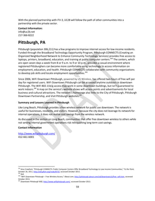 59
With the planned partnership with iTV-3, UC2B will follow the path of other communities into a
partnership with the private sector.
Contact Information:
info@uc2b.net
217-366-8222
Pittsburgh, PA
Pittsburgh (population 306,211) has a few programs to improve internet access for low-income residents.
Funded through the Broadband Technology Opportunity Program, Pittsburgh CONNECTS (Creating an
Organized Neighborhood Network to Enhance Community Technology Services) provides free access to
laptops, printers, broadband, education, and training at public computer centers.264
The centers, which
are open seven days a week from 8 or 9 a.m. to 9 or 10 p.m., provides a casual environment where
registered Pittsburghers can become more comfortable using technology to access information on
employment, education, and health. Pittsburgh CONNECTS collaborates with community organizations
to develop job skills and locate employment opportunities.265
Since 2006, WiFi Downtown Pittsburgh, powered by US Wireless, has offered two hours of free wifi per
day for registered users. WiFi Downtown Pittsburgh can be accessed anytime outdoors in downtown
Pittsburgh. The WiFi 802.11b/g access may work in some downtown buildings, but isn't guaranteed to
work indoors.266
A map on the service’s website shows wifi access points and advertisements for local
business and cultural attractions. The network’s homepage also links to the City of Pittsburgh, Pittsburgh
Downtown Partnership, and Visit Pittsburgh websites.267
Summary and Lessons Learned in Pittsburgh
Like Long Beach, Pittsburgh provides a free wireless network for public use downtown. The network is
useful for businesses, residents, and visitors. However, because the city does not leverage its network for
internal operations, it does not realize cost savings from the wireless network.
As discussed in the section on Long Beach, communities that offer free downtown wireless to others while
not serving internal government operations risk relinquishing long-term cost savings.
Contact Information
http://www.wifipittsburgh.com/
412-661-6001
264
Amy Crawford, “Pittsburgh CONNECTS: Public Computer Centers Offer Broadband Technology to Low-Income Communities,” To the Point,
October 26, 2011, http://old.gfem.org/node/8733, accessed October 2013.
265
Ibid.
266
“WiFi Downtown Pittsburgh – Free Wireless Access,” About.com, http://pittsburgh.about.com/od/downtown/a/free_wifi.htm, accessed
October 2013.
267
Downtown Pittsburgh Wifi, http://www.wifipittsburgh.com/, accessed October 2013.
 