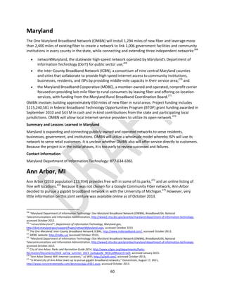 60
Maryland
The One Maryland Broadband Network (OMBN) will install 1,294 miles of new fiber and leverage more
than 2,400 miles of existing fiber to create a network to link 1,006 government facilities and community
institutions in every county in the state, while connecting and extending three independent networks:268
 networkMaryland, the statewide high-speed network operated by Maryland’s Department of
Information Technology (DoIT) for public sector use;269
 the Inter-County Broadband Network (ICBN), a consortium of nine central Maryland counties
and cities that collaborate to provide high-speed internet access to community institutions,
businesses, residents, and ISPs by providing middle-mile capacity in their service area;270
and
 the Maryland Broadband Cooperative (MDBC), a member-owned and operated, nonprofit carrier
focused on providing last-mile fiber to rural consumers by leasing fiber and offering co-location
services, with funding from the Maryland Rural Broadband Coordination Board.271
OMBN involves building approximately 650 miles of new fiber in rural areas. Project funding includes
$115,240,581 in federal Broadband Technology Opportunities Program (BTOP) grant funding awarded in
September 2010 and $43 M in cash and in-kind contributions from the state and participating local
jurisdictions. OMBN will allow local internet service providers to utilize its open network.272
Summary and Lessons Learned in Maryland
Maryland is expanding and connecting publicly owned and operated networks to serve residents,
businesses, government, and institutions. OMBN will utilize a wholesale model whereby ISPs will use its
network to serve retail customers. It is unclear whether OMBN also will offer service directly to customers.
Because the project is in the initial phases, it is too early to review successes and failures.
Contact Information
Maryland Department of Information Technology: 877-634-6361
Ann Arbor, MI
Ann Arbor (2010 population 113,934) provides free wifi in some of its parks,273
and an online listing of
free wifi locations.274
Because it was not chosen for a Google Community Fiber network, Ann Arbor
decided to pursue a gigabit broadband network in with the University of Michigan.275
However, very
little information on this joint venture was available online as of October 2013.
268
“Maryland Department of Information Technology: One Maryland Broadband Network (OMBN), BroadbandUSA, National
Telecommunications and Information Administration, http://www2.ntia.doc.gov/grantee/maryland-department-of-information-technology,
accessed October 2013.
269
“networkMaryland™, Department of Information Technology, Maryland.gov,
http://doit.maryland.gov/support/Pages/networkMaryland.aspx, accessed October 2013.
270
The One Maryland: Inter-County Broadband Network (ICBN), http://www.mdbroadband.com/, accessed October 2013.
271
MDBC website: http://mdbc.us/ (accessed October 2013).
272
“Maryland Department of Information Technology: One Maryland Broadband Network (OMBN), BroadbandUSA, National
Telecommunications and Information Administration, http://www2.ntia.doc.gov/grantee/maryland-department-of-information-technology,
accessed October 2013.
273
City of Ann Arbor, Parks and Recreation Guide 2014, http://www.a2gov.org/departments/Parks-
Recreation/Documents/2014_spring_summer_2014_parksguide_WEB.pdf#search=wifi, accessed January 2015.
274
“Ann Arbor Dextor WiFi Internet Locations,” a2 WiFi, http://a2wifi.com/, accessed October 2013.
275
“U-M and city of Ann Arbor team up to pursue gigabit broadband networks,” Concentrate, August 17, 2011,
http://www.concentratemedia.com/devnews/gig.u0161.aspx, accessed October 2013.
 