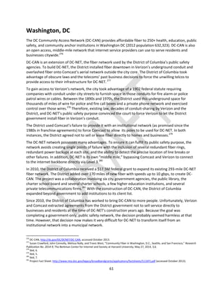 61
Washington, DC
The DC Community Access Network (DC-CAN) provides affordable fiber to 250+ health, education, public
safety, and community anchor institutions in Washington DC (2012 population 632,323). DC-CAN is also
an open access, middle-mile network that internet service providers can use to serve residents and
businesses citywide.276
DC-CAN is an extension of DC-NET, the fiber network used by the District of Columbia’s public safety
agencies. To build DC-NET, the District installed fiber downtown in Verizon’s underground conduit and
overlashed fiber onto Comcast’s aerial network outside the city core. The District of Columbia took
advantage of obscure laws and the telecoms’ past business decisions to force the unwilling telcos to
provide access to their infrastructure for DC-NET.277
To gain access to Verizon’s network, the city took advantage of a 1902 federal statute requiring
companies with conduit under city streets to furnish space in those conduits for fire alarm or police
patrol wires or cables. Between the 1890s and 1970s, the District used this underground space for
thousands of miles of wire for police and fire call boxes and a private phone network and exercised
control over those wires.278
Therefore, existing law, decades of conduit-sharing by Verizon and the
District, and DC-NET’s public safety purpose convinced the court to force Verizon to let the District
government install fiber in Verizon’s conduit.
The District used Comcast’s failure to provide it with an institutional network (as promised since the
1980s in franchise agreements) to force Comcast to allow its poles to be used for DC-NET. In both
instances, the District agreed not to sell or lease fiber directly to homes and businesses.279
The DC-NET network possesses many advantages. To ensure it can fulfill its public safety purpose, the
network avoids creating single points of failure with the inclusion of several redundant fiber rings,
redundant power backups at each site, and the ability to detect the precise location of line breaks or
other failures. In addition, DC-NET is its own “middle mile,” bypassing Comcast and Verizon to connect
to the internet backbone directly via Level 3.280
In 2010, the District of Columbia received a $17.5M federal grant to expand its existing 293-mile DC-NET
fiber network. The District added over 170 miles of new fiber with speeds up to 10 gbps, to create DC-
CAN. The project was a collaboration involving six city government agencies, the public library, the
charter school board and several charter schools, a few higher education institutions, and several
private telecommunications firms.281
With the construction of DC-CAN, the District of Columbia
expanded beyond government to add institutions to its client list.
Since 2010, the District of Columbia has worked to bring DC-CAN to more people. Unfortunately, Verizon
and Comcast extracted agreements from the District government not to sell service directly to
businesses and residents at the time of DC-NET’s construction years ago. Because the goal was
completing a government-only, public safety network, the decision probably seemed harmless at that
time. However, that decision now makes it very difficult for DC-NET to transform itself from an
institutional network into a municipal network.
276
DC-CAN, http://dc.gov/DC/DCNET/DC-CAN, accessed October 2013.
277
Susan Crawford, John Connolly, Melissa Nally, and Travis West, “Community Fiber in Washington, D.C., Seattle, and San Francisco,” Research
Publication No. 2014-9, The Berkman Center for Internet and Society at Harvard University, May 27, 2014, 3,6.
278
Ibid, 6.
279
Ibid, 5.
280
Ibid, 7.
281
Project Fact Sheet: http://www.ntia.doc.gov/legacy/broadbandgrants/applications/factsheets/5116FS.pdf (accessed October 2013).
 