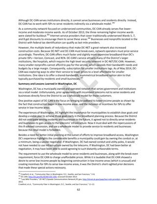62
Although DC-CAN serves institutions directly, it cannot serve businesses and residents directly. Instead,
DC-CAN has to work with ISPs to serve residents indirectly via a wholesale model.282
As a community network focused on underserved communities, DC-CAN already serves five lower-
income and moderate-income wards. As of October 2013, the three remaining higher-income wards
were slated for buildout.283
Internet service providers that cover traditionally underserved Wards 5, 7,
and 8 get discounts to encourage them to serve these areas.284
Businesses and nonprofits located in the
District with federal tax identification can qualify as last-mile providers.
However, the multiple levels of redundancy that make DC-NET a great network also increased
construction costs. Because DC-NET and DC-CAN must break even, network operators must price service
accordingly. Therefore, DC-CAN offers much faster and slightly more expensive broadband than DC’s
private ISPs—Verizon, Comcast, and RCN. DC-CAN’s service attracts many of the District’s larger
institutions, like hospitals, which require the high-level security inherent in DC-NET/DC-CAN. However,
many smaller nonprofits cannot afford to pay for the service, which exceeds their bandwidth needs and
budgets by a large margin. Consequently, subscription for smaller institutions lags. As of May 2014, DC-
CAN was exploring ways to alter their service to lower prices to a level affordable for smaller
institutions. One idea is to offer a shared-bandwidth, asymmetrical broadband option akin to that
typically purchased by residents and small businesses.285
Summary and Lessons Learned in Washington, DC
Washington, DC has a municipally owned and operated network that serves government and institutions
via a retail model. Unfortunately, prior agreements with incumbent telecoms not to serve residents and
businesses directly force the District to use a wholesale model for those customers.
One positive aspect of DC-CAN is the focus on bringing broadband to lower-income people as shown by
the fact that construction began in low-income areas, and the inclusion of incentives for ISPs to offer
service in low-income areas.
The experiences of Washington, DC highlight the importance for municipalities to establish clear goals and
develop a viable plan to achieve those goals early in the broadband planning process. Because the District
did not anticipate serving residents and businesses in the future, it agreed not to directly serve residents
and businesses to gain access to the telecoms’ infrastructure. Now it must deal with the repercussions of
this ill-advised concession, and use a wholesale model to provide service to residents and businesses
because the retail model is forbidden.
Besides a need for better initial planning at the outset of efforts to improve broadband access, Washington
DC’s experience highlights the considerable benefits a municipality could gain by owning the conduit or, at
a minimum, being a savvier negotiator. If Washington, DC had owned conduit and utility poles, it would
not have needed to use infrastructure owned by the telecoms. If Washington, DC had been better at
negotiation, it may have been able to avoid agreeing to such blatantly unfavorable terms.
The requirement to use the wholesale model to serve residents and businesses, along with the break-even
requirement, force DC-CAN to charge unaffordable prices. While it is laudable that DC-CAN showed a
desire to serve low-income people by beginning construction in low-income areas (which is unusual) and
creating incentives for ISPs to serve low-income areas, it was the District’s short-sighted prior decisions
that made these special actions necessary.
282
Crawford, et al., “Community Fiber in Washington, D.C., Seattle, and San Francisco,” 3–8.
283
DC-CAN, http://dc.gov/DC/DCNET/DC-CAN, accessed October 2013.
284
“Last Mile Providers,” DC-NET Citywide Communications Network,DC.gov, http://dcnet.dc.gov/page/last-mile-providers, accessed October
2013.
Crawford, et al., “Community Fiber in Washington, D.C., Seattle, and San Francisco,” 11–12.
 