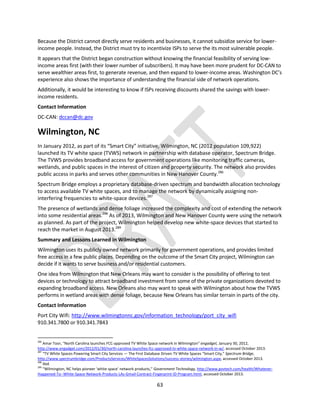 63
Because the District cannot directly serve residents and businesses, it cannot subsidize service for lower-
income people. Instead, the District must try to incentivize ISPs to serve the its most vulnerable people.
It appears that the District began construction without knowing the financial feasibility of serving low-
income areas first (with their lower number of subscribers). It may have been more prudent for DC-CAN to
serve wealthier areas first, to generate revenue, and then expand to lower-income areas. Washington DC’s
experience also shows the importance of understanding the financial side of network operations.
Additionally, it would be interesting to know if ISPs receiving discounts shared the savings with lower-
income residents.
Contact Information
DC-CAN: dccan@dc.gov
Wilmington, NC
In January 2012, as part of its “Smart City” initiative, Wilmington, NC (2012 population 109,922)
launched its TV white space (TVWS) network in partnership with database operator, Spectrum Bridge.
The TVWS provides broadband access for government operations like monitoring traffic cameras,
wetlands, and public spaces in the interest of citizen and property security. The network also provides
public access in parks and serves other communities in New Hanover County.286
Spectrum Bridge employs a proprietary database-driven spectrum and bandwidth allocation technology
to access available TV white spaces, and to manage the network by dynamically assigning non-
interfering frequencies to white-space devices.287
The presence of wetlands and dense foliage increased the complexity and cost of extending the network
into some residential areas.288
As of 2013, Wilmington and New Hanover County were using the network
as planned. As part of the project, Wilmington helped develop new white-space devices that started to
reach the market in August 2013.289
Summary and Lessons Learned in Wilmington
Wilmington uses its publicly owned network primarily for government operations, and provides limited
free access in a few public places. Depending on the outcome of the Smart City project, Wilmington can
decide if it wants to serve business and/or residential customers.
One idea from Wilmington that New Orleans may want to consider is the possibility of offering to test
devices or technology to attract broadband investment from some of the private organizations devoted to
expanding broadband access. New Orleans also may want to speak with Wilmington about how the TVWS
performs in wetland areas with dense foliage, because New Orleans has similar terrain in parts of the city.
Contact Information
Port City Wifi: http://www.wilmingtonnc.gov/information_technology/port_city_wifi
910.341.7800 or 910.341.7843
286
Amar Toor, “North Carolina launches FCC-approved TV White Space network in Wilmington” engadget, January 30, 2012,
http://www.engadget.com/2012/01/30/north-carolina-launches-fcc-approved-tv-white-space-network-in-w/, accessed October 2013.
287
“TV White Spaces Powering Smart City Services — The First Database Driven TV White Spaces “Smart City,” Spectrum Bridge,
http://www.spectrumbridge.com/ProductsServices/WhiteSpacesSolutions/success-stories/wilmington.aspx, accessed October 2013.
288
Ibid.
289
“Wilmington, NC helps pioneer ‘white space’ network products,” Government Technology, http://www.govtech.com/health/Whatever-
Happened-To--White-Space-Network-Products-LAs-Gmail-Contract-Fingerprint-ID-Program.html, accessed October 2013.
 