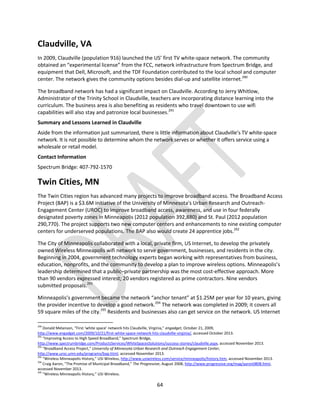 64
Claudville, VA
In 2009, Claudville (population 916) launched the US’ first TV white-space network. The community
obtained an “experimental license” from the FCC, network infrastructure from Spectrum Bridge, and
equipment that Dell, Microsoft, and the TDF Foundation contributed to the local school and computer
center. The network gives the community options besides dial-up and satellite internet.290
The broadband network has had a significant impact on Claudville. According to Jerry Whitlow,
Administrator of the Trinity School in Claudville, teachers are incorporating distance learning into the
curriculum. The business area is also benefiting as residents who travel downtown to use wifi
capabilities will also stay and patronize local businesses.291
Summary and Lessons Learned in Claudville
Aside from the information just summarized, there is little information about Claudville’s TV white-space
network. It is not possible to determine whom the network serves or whether it offers service using a
wholesale or retail model.
Contact Information
Spectrum Bridge: 407-792-1570
Twin Cities, MN
The Twin Cities region has advanced many projects to improve broadband access. The Broadband Access
Project (BAP) is a $3.6M initiative of the University of Minnesota's Urban Research and Outreach-
Engagement Center (UROC) to improve broadband access, awareness, and use in four federally
designated poverty zones in Minneapolis (2012 population 392,880) and St. Paul (2012 population
290,770). The project supports two new computer centers and enhancements to nine existing computer
centers for underserved populations. The BAP also would create 24 apprentice jobs.292
The City of Minneapolis collaborated with a local, private firm, US Internet, to develop the privately
owned Wireless Minneapolis wifi network to serve government, businesses, and residents in the city.
Beginning in 2004, government technology experts began working with representatives from business,
education, nonprofits, and the community to develop a plan to improve wireless options. Minneapolis’s
leadership determined that a public–private partnership was the most cost-effective approach. More
than 90 vendors expressed interest; 20 vendors registered as prime contractors. Nine vendors
submitted proposals.293
Minneapolis’s government became the network “anchor tenant” at $1.25M per year for 10 years, giving
the provider incentive to develop a good network.294
The network was completed in 2009; it covers all
59 square miles of the city.295
Residents and businesses also can get service on the network. US Internet
290
Donald Melanson, “First ‘white space’ network hits Claudville, Virginia,” engadget, October 21, 2009,
http://www.engadget.com/2009/10/21/first-white-space-network-hits-claudville-virginia/, accessed October 2013.
291
“Improving Access to High Speed Broadband,” Spectrum Bridge,
http://www.spectrumbridge.com/ProductsServices/WhiteSpacesSolutions/success-stories/claudville.aspx, accessed November 2013.
292
“Broadband Access Project,” University of Minnesota Urban Research and Outreach Engagement Center,
http://www.uroc.umn.edu/programs/bap.html, accessed November 2013.
293
“Wireless Minneapolis History,” USI Wireless, http://www.usiwireless.com/service/minneapolis/history.htm, accessed November 2013.
294
Craig Aaron, “The Promise of Municipal Broadband,” The Progressive, August 2008, http://www.progressive.org/mag/aaron0808.html,
accessed November 2013.
295
“Wireless Minneapolis History,” USI Wireless.
 