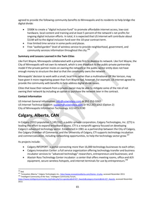 65
agreed to provide the following community benefits to Minneapolis and its residents to help bridge the
digital divide:
 $500K to create a “digital inclusion fund” to promote affordable internet access, low-cost
hardware, local content and training and at least 5 percent of the network's net profits for
ongoing digital inclusion efforts. In total, it is expected that US Internet will contribute about
$11M will to the digital inclusion fund over the 10-year contract term.
 Free limited time service in some parks and plazas.
 Free “walled garden” level of wireless service to provide neighborhood, government, and
community services information throughout the city.296
Summary and Lessons Learned in the Twin Cities
Like Fort Wayne, Minneapolis collaborated with a private firm to develop its network. Like Fort Wayne, the
City of Minneapolis will not own its network, which is one drawback to the public-private partnership
model if the private partner insists on owning the network or the public-sector entity does not have
enough money to structure the deal so that the community owns the network.
Minneapolis’ decision to work with a small, local firm rather than a multinational ISP like Verizon, may
have given it more negotiating power than Fort Wayne had, however. For example, US Internet agreed to
provide the community with benefits to help address digital divide issues.
Cities that lease their network from a private owner may be able to mitigate some of the risk of not
owning their network by including an option to purchase the network later in the contract.
Contact Information
US Internet General Information: info@usiwireless.com or 952-253-3262
US Internet Technical Support: support@usiwireless.com or 952.253.3262 (Option 2)
City of Minneapolis Information Technology: 612-673-3190
Calgary, Alberta, CAN
In Calgary (2013 population 1,149,552), a public–private corporation, Calgary Technologies, Inc. (CTI) is
leading the effort to expand broadband access. CTI is a nonprofit agency focused on developing
Calgary’s advanced technology sector. Established in 1981 as a partnership between the City of Calgary,
the Calgary Chamber of Commerce, and the University of Calgary, CTI supports technology incubation
and commercialization, including networking opportunities, to help the technology sector grow.297
Its projects include:
 Calgary INFOPORT: a portal connecting more than 16,000 technology businesses to each other;
 Calgary Innovation Center: a full service organization offering technology transfer and business
incubator services to “advanced technology” researchers, entrepreneurs and businesses; and
 Alastair Ross Technology Center incubator: a center that offers meeting rooms, office and A/V
equipment, secure wireless hotspots, and internet terminals for use by entrepreneurs.298
296
Ibid.
297
“Innovation Alberta,” Calgary Technologies Inc., http://www.innovationalberta.com/theme_cti.php, accessed November 2013.
298
“Intelligent Community of the Year,” Intelligent Community Forum,
https://www.intelligentcommunity.org/index.php?src=gendocs&ref=ICF_Awards&category=Events&link=ICF_Awards, accessed November
2013.
 