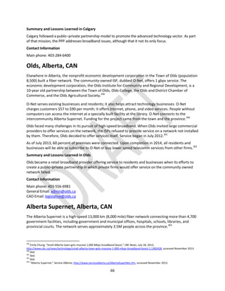 66
Summary and Lessons Learned in Calgary
Calgary followed a public–private partnership model to promote the advanced technology sector. As part
of that mission, the PPP addresses broadband issues, although that it not its only focus.
Contact Information
Main phone: 403-284-6400
Olds, Alberta, CAN
Elsewhere in Alberta, the nonprofit economic development corporation in the Town of Olds (population
8,500) built a fiber network. The community-owned ISP, dubbed O-Net, offers 1 gbps service. The
economic development corporation, the Olds Institute for Community and Regional Development, is a
10-year old partnership between the Town of Olds, Olds College, the Olds and District Chamber of
Commerce, and the Olds Agricultural Society.299
O-Net serves existing businesses and residents; it also helps attract technology businesses. O-Net
charges customers $57 to $90 per month; it offers internet, phone, and video services. People without
computers can access the internet at a specially built facility at the library. O-Net connects to the
intercommunity Alberta Supernet. Funding for the project came from the town and the province.300
Olds faced many challenges in its pursuit of high-speed broadband. When Olds invited large commercial
providers to offer services on the network, the ISPs refused to provide service on a network not installed
by them. Therefore, Olds decided to offer services itself. Service began in July 2012.301
As of July 2013, 60 percent of premises were connected. Upon completion in 2014, all residents and
businesses will be able to subscribe to O-Net or buy lower speed telecomm services from other firms.302
Summary and Lessons Learned in Olds
Olds became a retail broadband provider offering service to residents and businesses when its efforts to
create a public–private partnership in which private firms would offer service on the community owned
network failed.
Contact Information
Main phone: 403-556-6981
General Email: admin@olds.ca
CAO Email: legislative@olds.ca
Alberta Supernet, Alberta, CAN
The Alberta Supernet is a high-speed 13,000 km (8,000 mile) fiber network connecting more than 4,700
government facilities, including government and municipal offices, hospitals, schools, libraries, and
provincial courts. The network serves approximately 3.5M people across the province.303
299
Emily Chung, “Small Alberta town gets massive 1,000 Mbps broadband boost,” CBC News, July 18, 2013,
http://www.cbc.ca/news/technology/small-alberta-town-gets-massive-1-000-mbps-broadband-boost-1.1382428, accessed November 2013.
300
Ibid.
301
Ibid.
302
Ibid.
303
“Alberta Supernet,” Service Alberta, http://www.servicealberta.ca/AlbertaSuperNet.cfm, accessed November 2013.
 